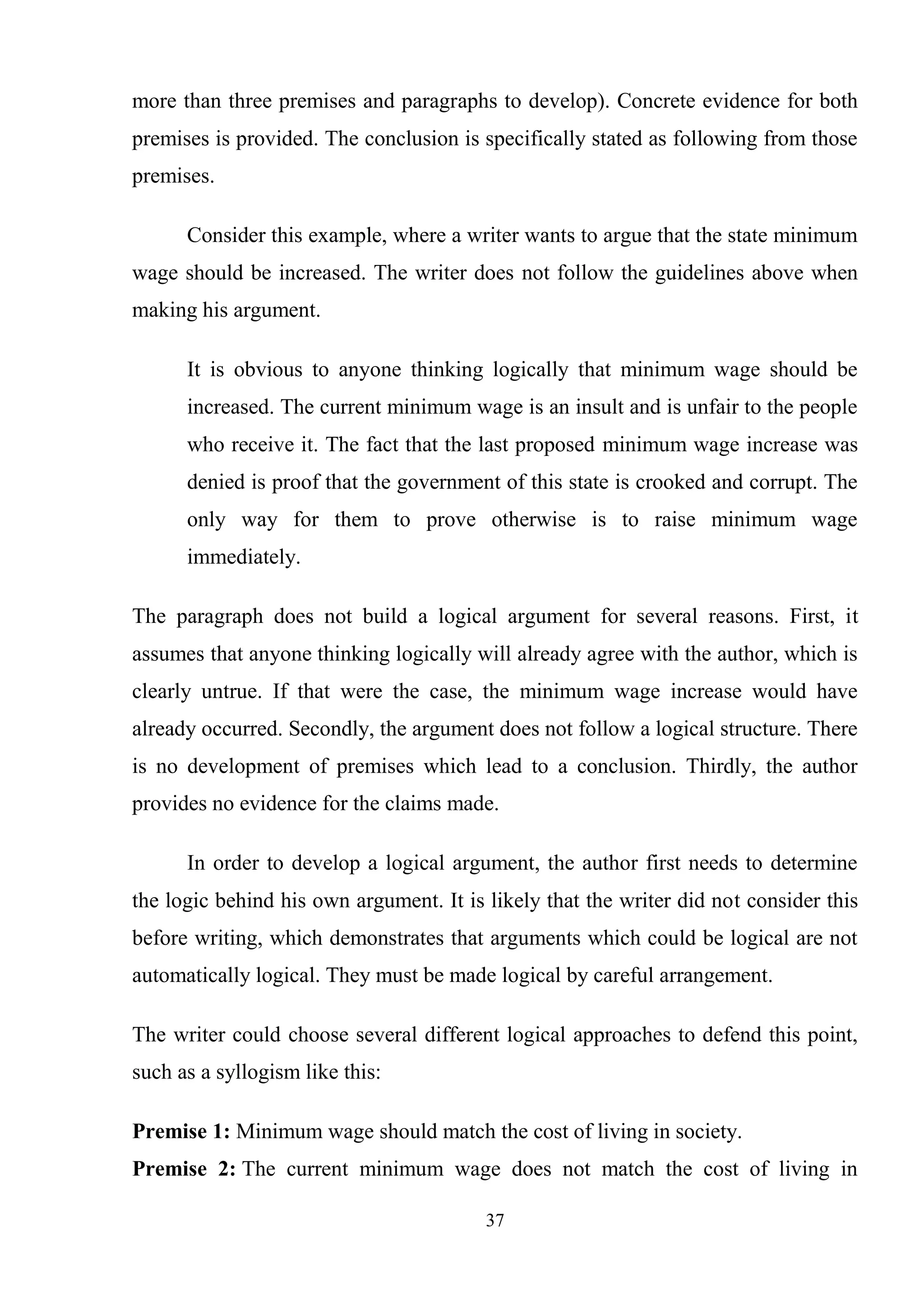 37
more than three premises and paragraphs to develop). Concrete evidence for both
premises is provided. The conclusion is specifically stated as following from those
premises.
Consider this example, where a writer wants to argue that the state minimum
wage should be increased. The writer does not follow the guidelines above when
making his argument.
It is obvious to anyone thinking logically that minimum wage should be
increased. The current minimum wage is an insult and is unfair to the people
who receive it. The fact that the last proposed minimum wage increase was
denied is proof that the government of this state is crooked and corrupt. The
only way for them to prove otherwise is to raise minimum wage
immediately.
The paragraph does not build a logical argument for several reasons. First, it
assumes that anyone thinking logically will already agree with the author, which is
clearly untrue. If that were the case, the minimum wage increase would have
already occurred. Secondly, the argument does not follow a logical structure. There
is no development of premises which lead to a conclusion. Thirdly, the author
provides no evidence for the claims made.
In order to develop a logical argument, the author first needs to determine
the logic behind his own argument. It is likely that the writer did not consider this
before writing, which demonstrates that arguments which could be logical are not
automatically logical. They must be made logical by careful arrangement.
The writer could choose several different logical approaches to defend this point,
such as a syllogism like this:
Premise 1: Minimum wage should match the cost of living in society.
Premise 2: The current minimum wage does not match the cost of living in
 
