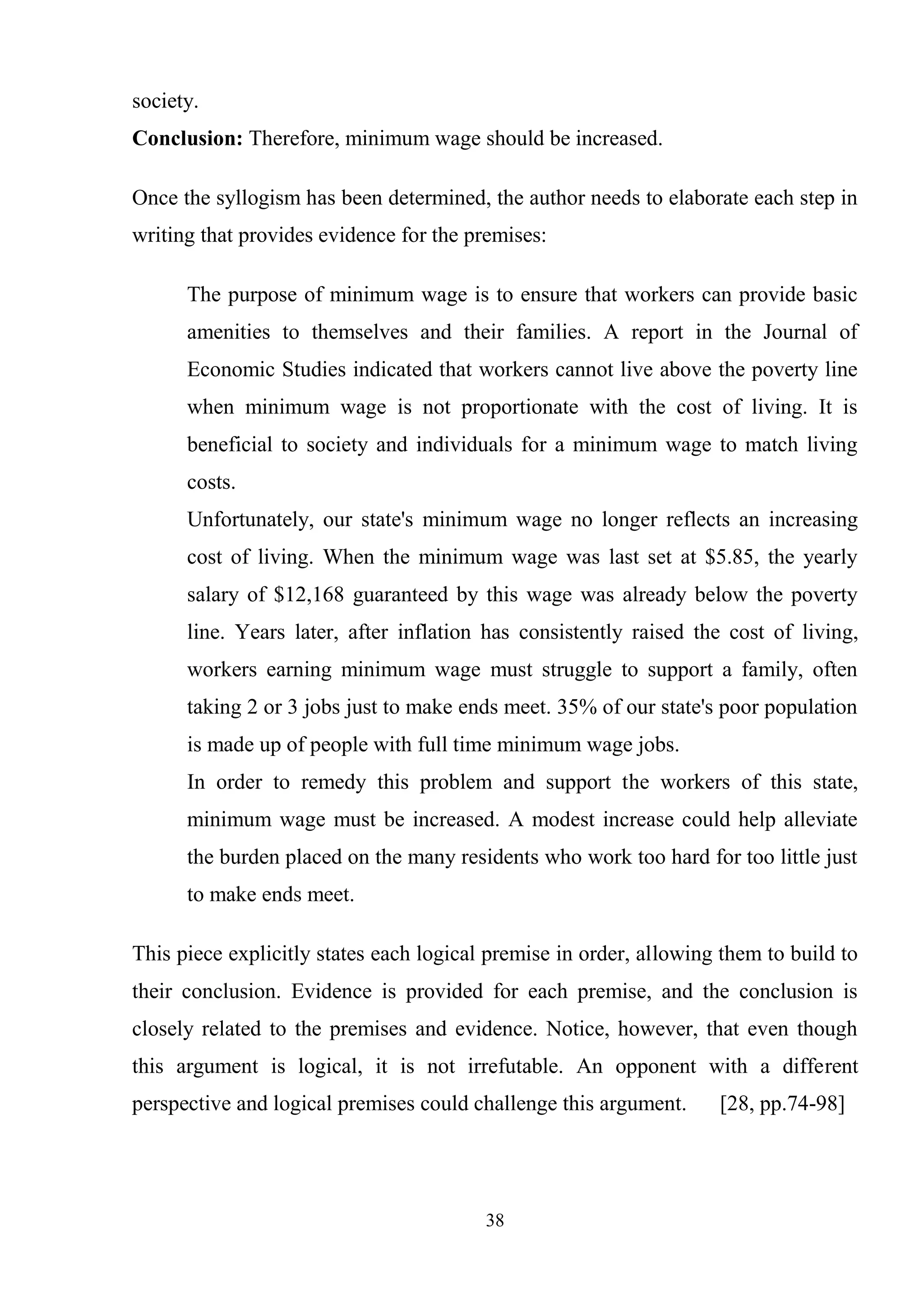 38
society.
Conclusion: Therefore, minimum wage should be increased.
Once the syllogism has been determined, the author needs to elaborate each step in
writing that provides evidence for the premises:
The purpose of minimum wage is to ensure that workers can provide basic
amenities to themselves and their families. A report in the Journal of
Economic Studies indicated that workers cannot live above the poverty line
when minimum wage is not proportionate with the cost of living. It is
beneficial to society and individuals for a minimum wage to match living
costs.
Unfortunately, our state's minimum wage no longer reflects an increasing
cost of living. When the minimum wage was last set at $5.85, the yearly
salary of $12,168 guaranteed by this wage was already below the poverty
line. Years later, after inflation has consistently raised the cost of living,
workers earning minimum wage must struggle to support a family, often
taking 2 or 3 jobs just to make ends meet. 35% of our state's poor population
is made up of people with full time minimum wage jobs.
In order to remedy this problem and support the workers of this state,
minimum wage must be increased. A modest increase could help alleviate
the burden placed on the many residents who work too hard for too little just
to make ends meet.
This piece explicitly states each logical premise in order, allowing them to build to
their conclusion. Evidence is provided for each premise, and the conclusion is
closely related to the premises and evidence. Notice, however, that even though
this argument is logical, it is not irrefutable. An opponent with a different
perspective and logical premises could challenge this argument. [28, pp.74-98]
 