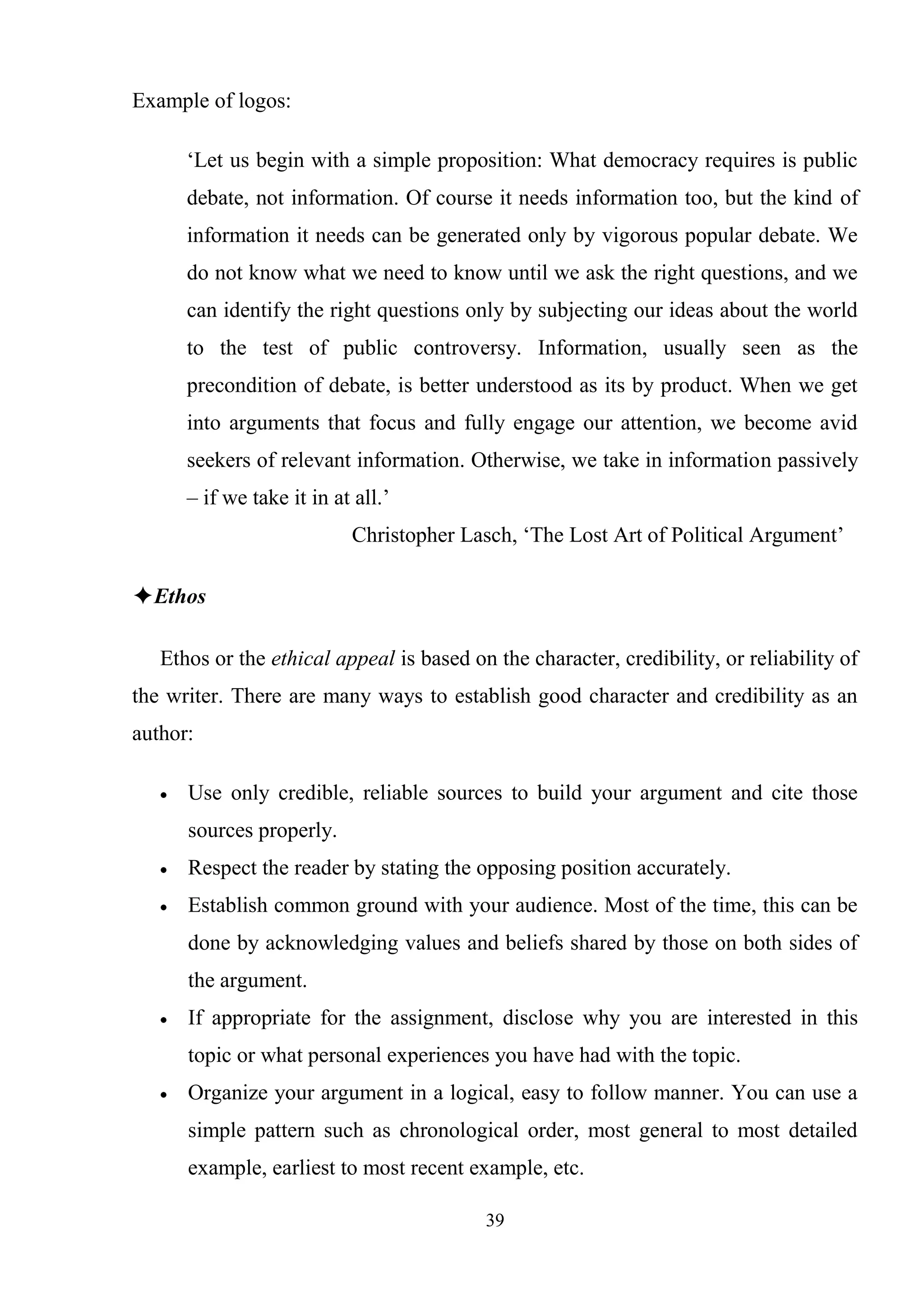39
Example of logos:
‗Let us begin with a simple proposition: What democracy requires is public
debate, not information. Of course it needs information too, but the kind of
information it needs can be generated only by vigorous popular debate. We
do not know what we need to know until we ask the right questions, and we
can identify the right questions only by subjecting our ideas about the world
to the test of public controversy. Information, usually seen as the
precondition of debate, is better understood as its by product. When we get
into arguments that focus and fully engage our attention, we become avid
seekers of relevant information. Otherwise, we take in information passively
– if we take it in at all.‘
Christopher Lasch, ‗The Lost Art of Political Argument‘
✦Ethos
Ethos or the ethical appeal is based on the character, credibility, or reliability of
the writer. There are many ways to establish good character and credibility as an
author:
Use only credible, reliable sources to build your argument and cite those
sources properly.
Respect the reader by stating the opposing position accurately.
Establish common ground with your audience. Most of the time, this can be
done by acknowledging values and beliefs shared by those on both sides of
the argument.
If appropriate for the assignment, disclose why you are interested in this
topic or what personal experiences you have had with the topic.
Organize your argument in a logical, easy to follow manner. You can use a
simple pattern such as chronological order, most general to most detailed
example, earliest to most recent example, etc.
 