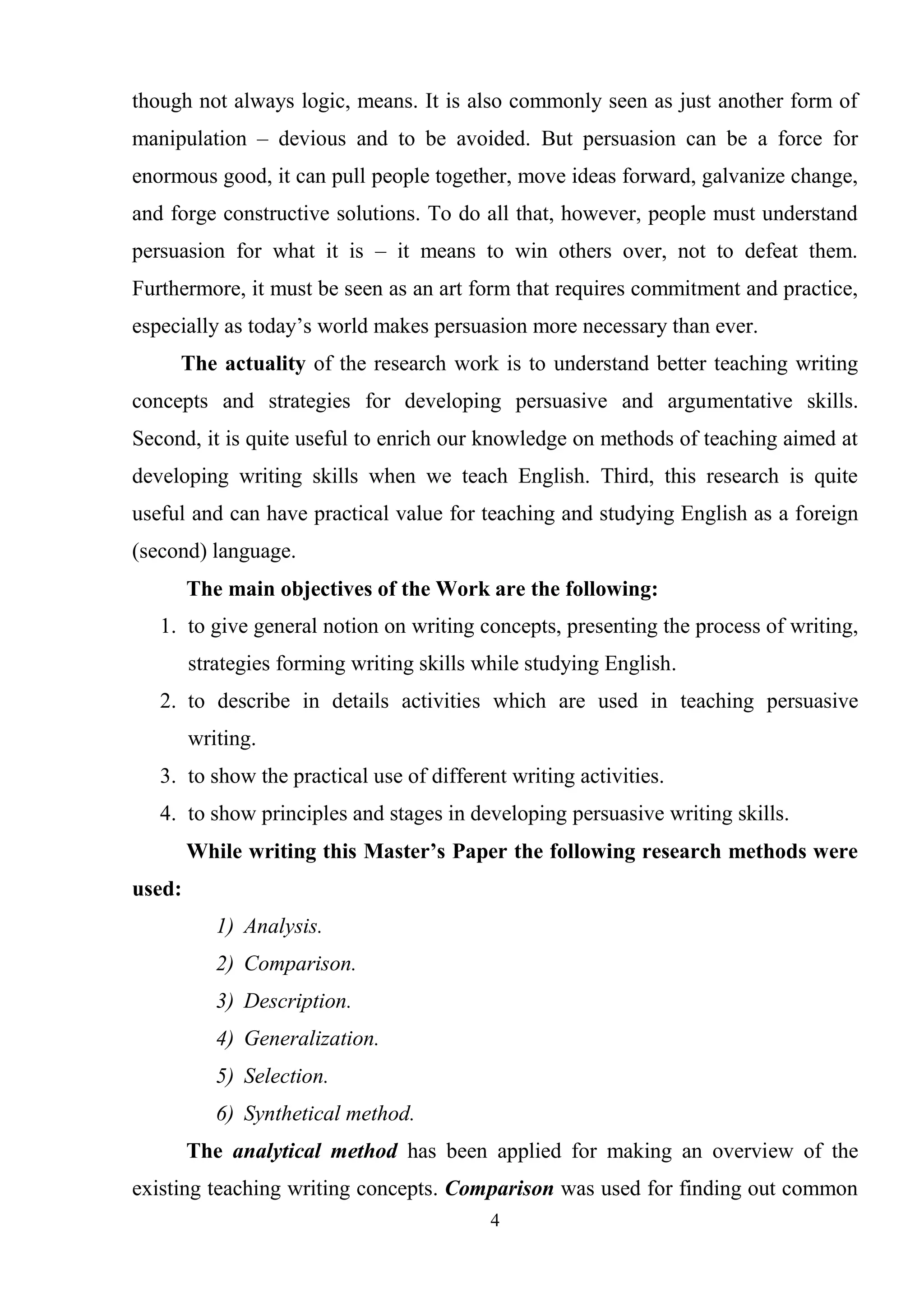 4
though not always logic, means. It is also commonly seen as just another form of
manipulation – devious and to be avoided. But persuasion can be a force for
enormous good, it can pull people together, move ideas forward, galvanize change,
and forge constructive solutions. To do all that, however, people must understand
persuasion for what it is – it means to win others over, not to defeat them.
Furthermore, it must be seen as an art form that requires commitment and practice,
especially as today‘s world makes persuasion more necessary than ever.
The actuality of the research work is to understand better teaching writing
concepts and strategies for developing persuasive and argumentative skills.
Second, it is quite useful to enrich our knowledge on methods of teaching aimed at
developing writing skills when we teach English. Third, this research is quite
useful and can have practical value for teaching and studying English as a foreign
(second) language.
The main objectives of the Work are the following:
1. to give general notion on writing concepts, presenting the process of writing,
strategies forming writing skills while studying English.
2. to describe in details activities which are used in teaching persuasive
writing.
3. to show the practical use of different writing activities.
4. to show principles and stages in developing persuasive writing skills.
While writing this Master’s Paper the following research methods were
used:
1) Analysis.
2) Comparison.
3) Description.
4) Generalization.
5) Selection.
6) Synthetical method.
The analytical method has been applied for making an overview of the
existing teaching writing concepts. Comparison was used for finding out common
 