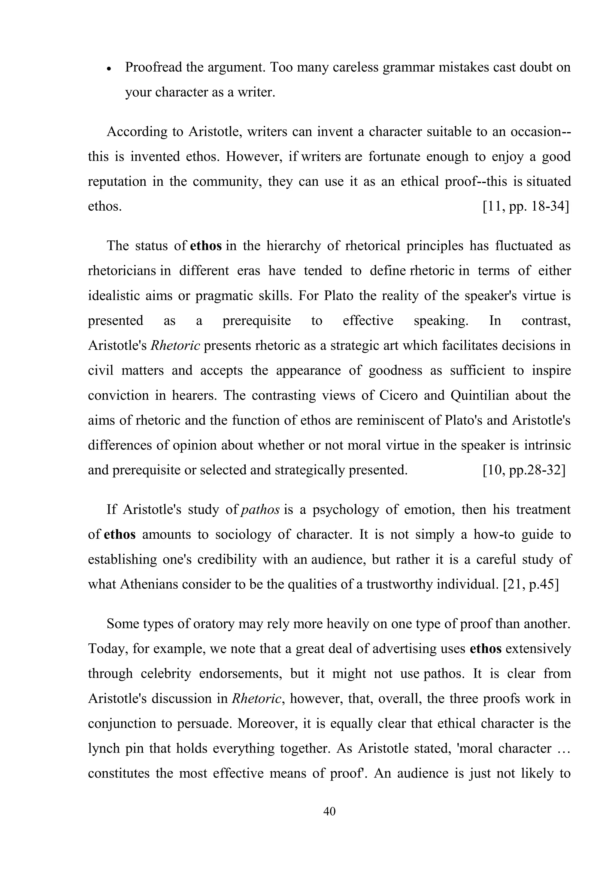 40
Proofread the argument. Too many careless grammar mistakes cast doubt on
your character as a writer.
According to Aristotle, writers can invent a character suitable to an occasion--
this is invented ethos. However, if writers are fortunate enough to enjoy a good
reputation in the community, they can use it as an ethical proof--this is situated
ethos. [11, pp. 18-34]
The status of ethos in the hierarchy of rhetorical principles has fluctuated as
rhetoricians in different eras have tended to define rhetoric in terms of either
idealistic aims or pragmatic skills. For Plato the reality of the speaker's virtue is
presented as a prerequisite to effective speaking. In contrast,
Aristotle's Rhetoric presents rhetoric as a strategic art which facilitates decisions in
civil matters and accepts the appearance of goodness as sufficient to inspire
conviction in hearers. The contrasting views of Cicero and Quintilian about the
aims of rhetoric and the function of ethos are reminiscent of Plato's and Aristotle's
differences of opinion about whether or not moral virtue in the speaker is intrinsic
and prerequisite or selected and strategically presented. [10, pp.28-32]
If Aristotle's study of pathos is a psychology of emotion, then his treatment
of ethos amounts to sociology of character. It is not simply a how-to guide to
establishing one's credibility with an audience, but rather it is a careful study of
what Athenians consider to be the qualities of a trustworthy individual. [21, p.45]
Some types of oratory may rely more heavily on one type of proof than another.
Today, for example, we note that a great deal of advertising uses ethos extensively
through celebrity endorsements, but it might not use pathos. It is clear from
Aristotle's discussion in Rhetoric, however, that, overall, the three proofs work in
conjunction to persuade. Moreover, it is equally clear that ethical character is the
lynch pin that holds everything together. As Aristotle stated, 'moral character …
constitutes the most effective means of proof'. An audience is just not likely to
 