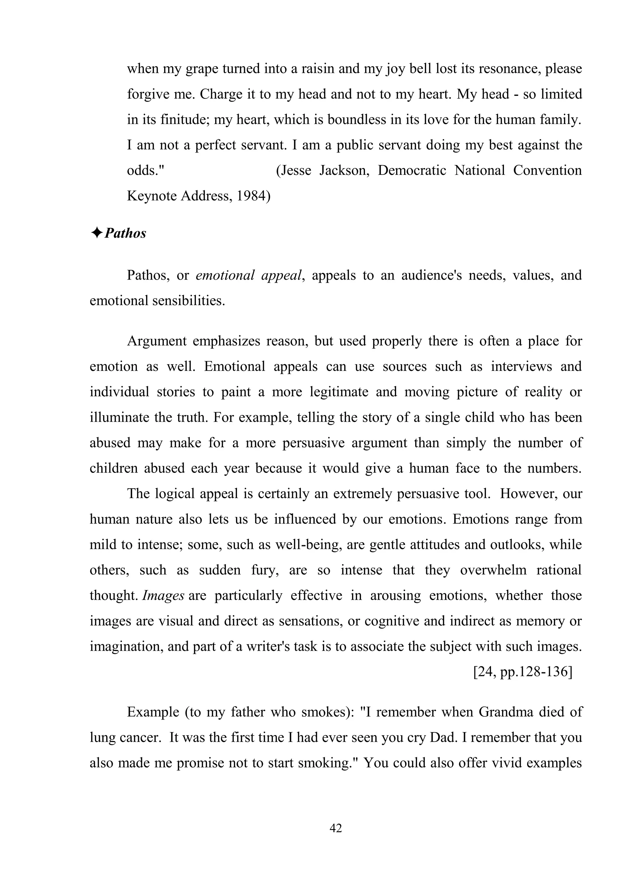 42
when my grape turned into a raisin and my joy bell lost its resonance, please
forgive me. Charge it to my head and not to my heart. My head - so limited
in its finitude; my heart, which is boundless in its love for the human family.
I am not a perfect servant. I am a public servant doing my best against the
odds." (Jesse Jackson, Democratic National Convention
Keynote Address, 1984)
✦Pathos
Pathos, or emotional appeal, appeals to an audience's needs, values, and
emotional sensibilities.
Argument emphasizes reason, but used properly there is often a place for
emotion as well. Emotional appeals can use sources such as interviews and
individual stories to paint a more legitimate and moving picture of reality or
illuminate the truth. For example, telling the story of a single child who has been
abused may make for a more persuasive argument than simply the number of
children abused each year because it would give a human face to the numbers.
The logical appeal is certainly an extremely persuasive tool. However, our
human nature also lets us be influenced by our emotions. Emotions range from
mild to intense; some, such as well-being, are gentle attitudes and outlooks, while
others, such as sudden fury, are so intense that they overwhelm rational
thought. Images are particularly effective in arousing emotions, whether those
images are visual and direct as sensations, or cognitive and indirect as memory or
imagination, and part of a writer's task is to associate the subject with such images.
[24, pp.128-136]
Example (to my father who smokes): "I remember when Grandma died of
lung cancer. It was the first time I had ever seen you cry Dad. I remember that you
also made me promise not to start smoking." You could also offer vivid examples
 