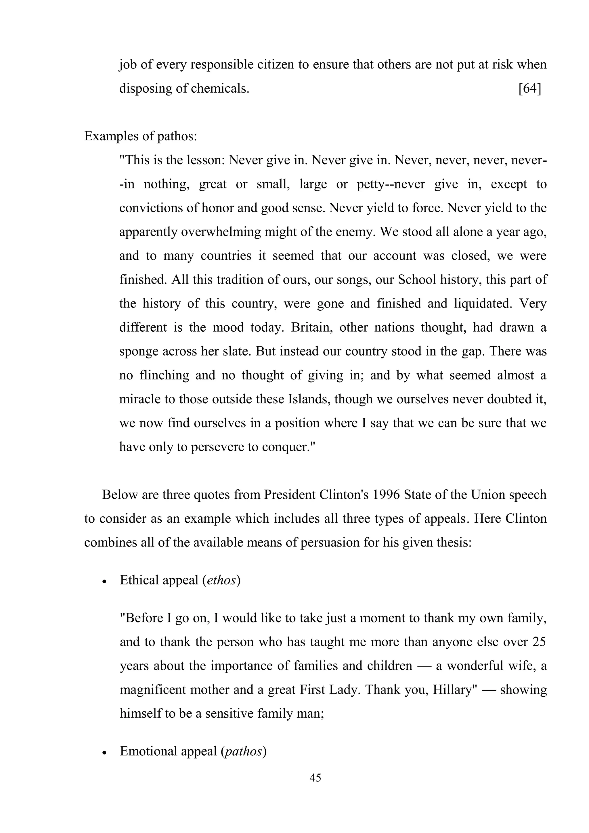 45
job of every responsible citizen to ensure that others are not put at risk when
disposing of chemicals. [64]
Examples of pathos:
"This is the lesson: Never give in. Never give in. Never, never, never, never-
-in nothing, great or small, large or petty--never give in, except to
convictions of honor and good sense. Never yield to force. Never yield to the
apparently overwhelming might of the enemy. We stood all alone a year ago,
and to many countries it seemed that our account was closed, we were
finished. All this tradition of ours, our songs, our School history, this part of
the history of this country, were gone and finished and liquidated. Very
different is the mood today. Britain, other nations thought, had drawn a
sponge across her slate. But instead our country stood in the gap. There was
no flinching and no thought of giving in; and by what seemed almost a
miracle to those outside these Islands, though we ourselves never doubted it,
we now find ourselves in a position where I say that we can be sure that we
have only to persevere to conquer."
Below are three quotes from President Clinton's 1996 State of the Union speech
to consider as an example which includes all three types of appeals. Here Clinton
combines all of the available means of persuasion for his given thesis:
Ethical appeal (ethos)
"Before I go on, I would like to take just a moment to thank my own family,
and to thank the person who has taught me more than anyone else over 25
years about the importance of families and children — a wonderful wife, a
magnificent mother and a great First Lady. Thank you, Hillary" — showing
himself to be a sensitive family man;
Emotional appeal (pathos)
 