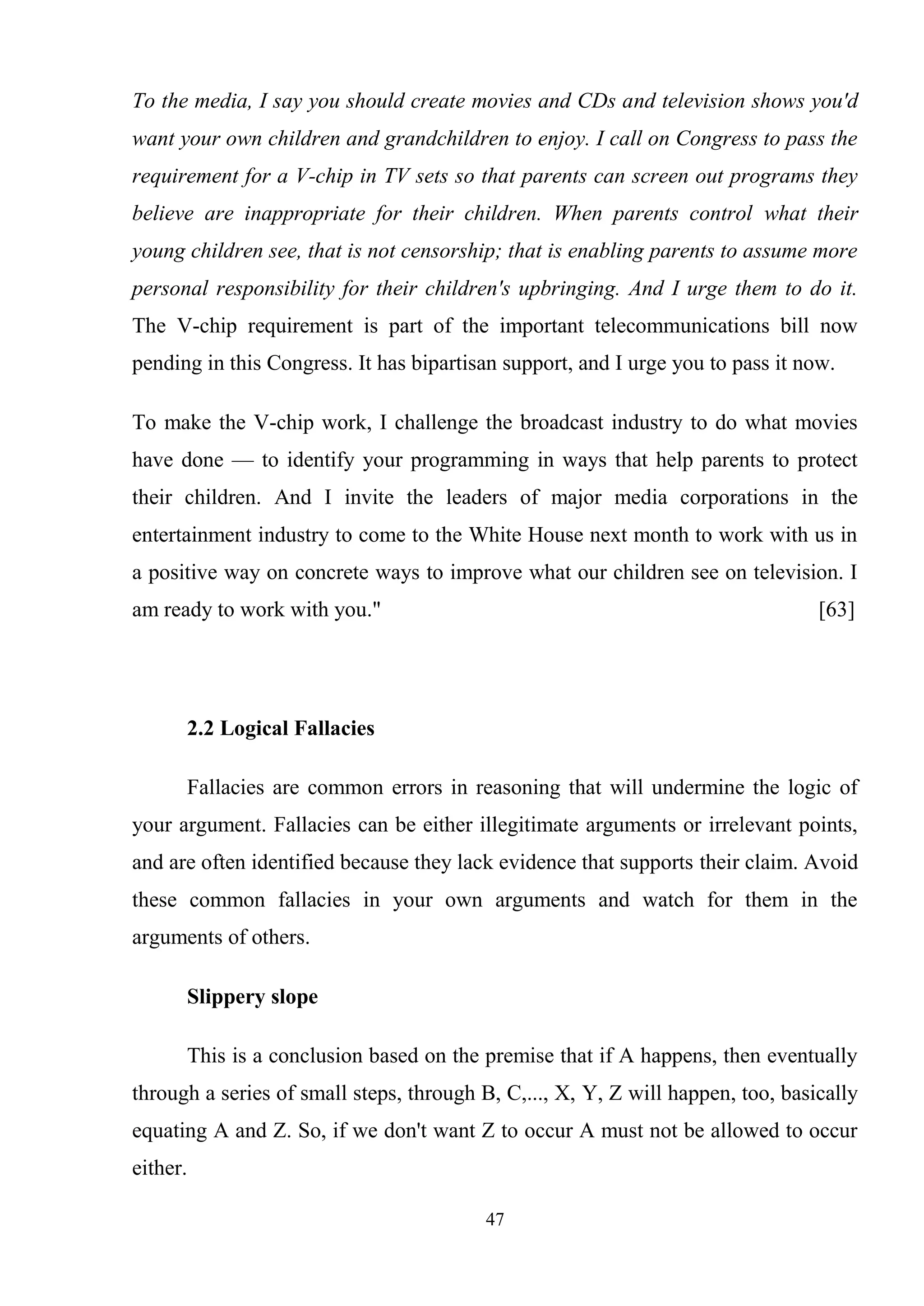 47
To the media, I say you should create movies and CDs and television shows you'd
want your own children and grandchildren to enjoy. I call on Congress to pass the
requirement for a V-chip in TV sets so that parents can screen out programs they
believe are inappropriate for their children. When parents control what their
young children see, that is not censorship; that is enabling parents to assume more
personal responsibility for their children's upbringing. And I urge them to do it.
The V-chip requirement is part of the important telecommunications bill now
pending in this Congress. It has bipartisan support, and I urge you to pass it now.
To make the V-chip work, I challenge the broadcast industry to do what movies
have done — to identify your programming in ways that help parents to protect
their children. And I invite the leaders of major media corporations in the
entertainment industry to come to the White House next month to work with us in
a positive way on concrete ways to improve what our children see on television. I
am ready to work with you." [63]
2.2 Logical Fallacies
Fallacies are common errors in reasoning that will undermine the logic of
your argument. Fallacies can be either illegitimate arguments or irrelevant points,
and are often identified because they lack evidence that supports their claim. Avoid
these common fallacies in your own arguments and watch for them in the
arguments of others.
Slippery slope
This is a conclusion based on the premise that if A happens, then eventually
through a series of small steps, through B, C,..., X, Y, Z will happen, too, basically
equating A and Z. So, if we don't want Z to occur A must not be allowed to occur
either.
 