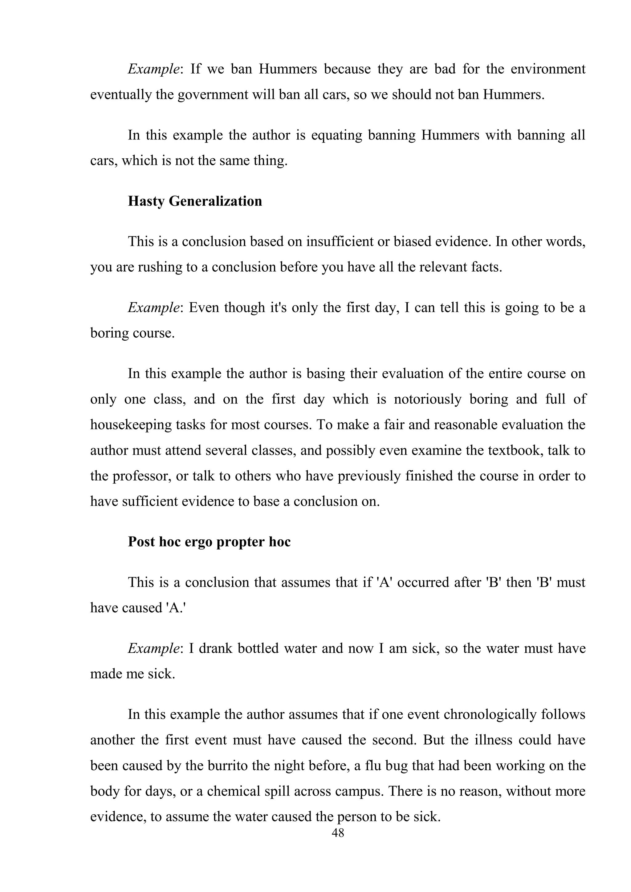 48
Example: If we ban Hummers because they are bad for the environment
eventually the government will ban all cars, so we should not ban Hummers.
In this example the author is equating banning Hummers with banning all
cars, which is not the same thing.
Hasty Generalization
This is a conclusion based on insufficient or biased evidence. In other words,
you are rushing to a conclusion before you have all the relevant facts.
Example: Even though it's only the first day, I can tell this is going to be a
boring course.
In this example the author is basing their evaluation of the entire course on
only one class, and on the first day which is notoriously boring and full of
housekeeping tasks for most courses. To make a fair and reasonable evaluation the
author must attend several classes, and possibly even examine the textbook, talk to
the professor, or talk to others who have previously finished the course in order to
have sufficient evidence to base a conclusion on.
Post hoc ergo propter hoc
This is a conclusion that assumes that if 'A' occurred after 'B' then 'B' must
have caused 'A.'
Example: I drank bottled water and now I am sick, so the water must have
made me sick.
In this example the author assumes that if one event chronologically follows
another the first event must have caused the second. But the illness could have
been caused by the burrito the night before, a flu bug that had been working on the
body for days, or a chemical spill across campus. There is no reason, without more
evidence, to assume the water caused the person to be sick.
 