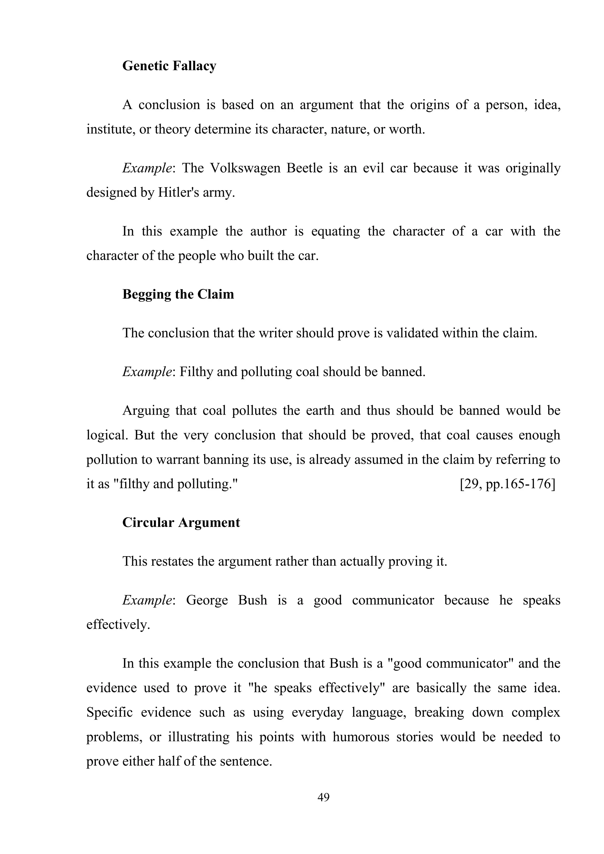 49
Genetic Fallacy
A conclusion is based on an argument that the origins of a person, idea,
institute, or theory determine its character, nature, or worth.
Example: The Volkswagen Beetle is an evil car because it was originally
designed by Hitler's army.
In this example the author is equating the character of a car with the
character of the people who built the car.
Begging the Claim
The conclusion that the writer should prove is validated within the claim.
Example: Filthy and polluting coal should be banned.
Arguing that coal pollutes the earth and thus should be banned would be
logical. But the very conclusion that should be proved, that coal causes enough
pollution to warrant banning its use, is already assumed in the claim by referring to
it as "filthy and polluting." [29, pp.165-176]
Circular Argument
This restates the argument rather than actually proving it.
Example: George Bush is a good communicator because he speaks
effectively.
In this example the conclusion that Bush is a "good communicator" and the
evidence used to prove it "he speaks effectively" are basically the same idea.
Specific evidence such as using everyday language, breaking down complex
problems, or illustrating his points with humorous stories would be needed to
prove either half of the sentence.
 