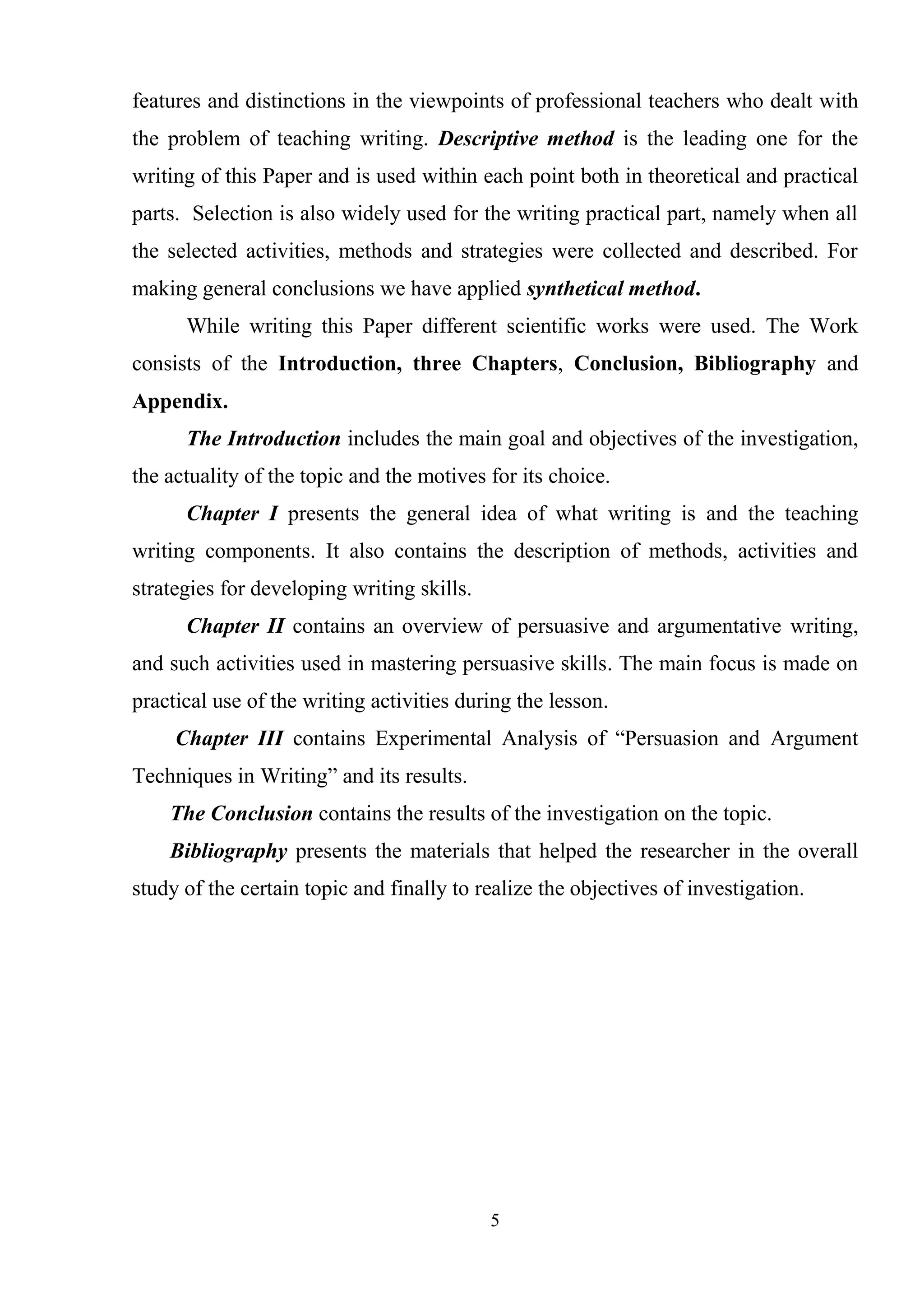 5
features and distinctions in the viewpoints of professional teachers who dealt with
the problem of teaching writing. Descriptive method is the leading one for the
writing of this Paper and is used within each point both in theoretical and practical
parts. Selection is also widely used for the writing practical part, namely when all
the selected activities, methods and strategies were collected and described. For
making general conclusions we have applied synthetical method.
While writing this Paper different scientific works were used. The Work
consists of the Introduction, three Chapters, Conclusion, Bibliography and
Appendix.
The Introduction includes the main goal and objectives of the investigation,
the actuality of the topic and the motives for its choice.
Chapter І presents the general idea of what writing is and the teaching
writing components. It also contains the description of methods, activities and
strategies for developing writing skills.
Chapter ІІ contains an overview of persuasive and argumentative writing,
and such activities used in mastering persuasive skills. The main focus is made on
practical use of the writing activities during the lesson.
Chapter ІІІ contains Experimental Analysis of ―Persuasion and Argument
Techniques in Writing‖ and its results.
The Conclusion contains the results of the investigation on the topic.
Bibliography presents the materials that helped the researcher in the overall
study of the certain topic and finally to realize the objectives of investigation.
 