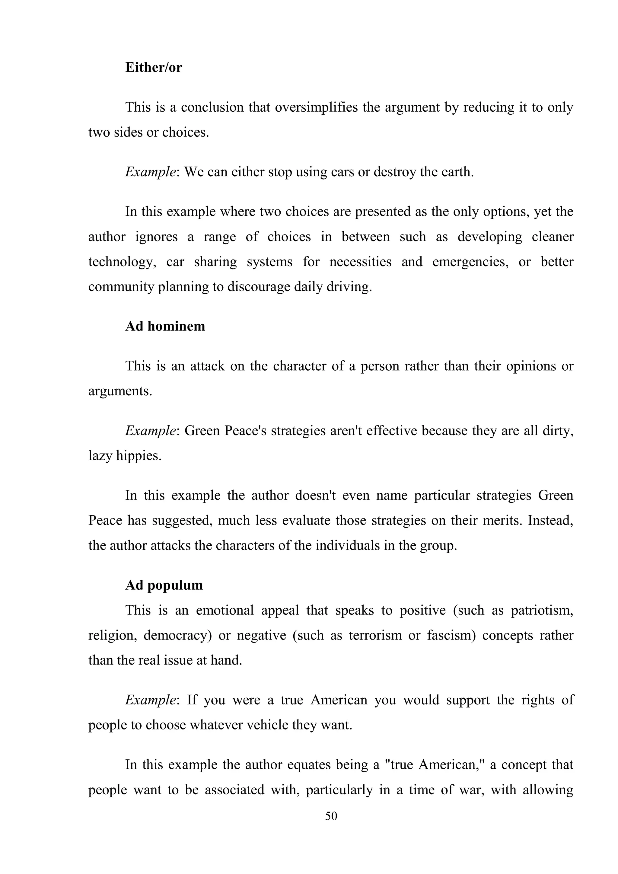 50
Either/or
This is a conclusion that oversimplifies the argument by reducing it to only
two sides or choices.
Example: We can either stop using cars or destroy the earth.
In this example where two choices are presented as the only options, yet the
author ignores a range of choices in between such as developing cleaner
technology, car sharing systems for necessities and emergencies, or better
community planning to discourage daily driving.
Ad hominem
This is an attack on the character of a person rather than their opinions or
arguments.
Example: Green Peace's strategies aren't effective because they are all dirty,
lazy hippies.
In this example the author doesn't even name particular strategies Green
Peace has suggested, much less evaluate those strategies on their merits. Instead,
the author attacks the characters of the individuals in the group.
Ad populum
This is an emotional appeal that speaks to positive (such as patriotism,
religion, democracy) or negative (such as terrorism or fascism) concepts rather
than the real issue at hand.
Example: If you were a true American you would support the rights of
people to choose whatever vehicle they want.
In this example the author equates being a "true American," a concept that
people want to be associated with, particularly in a time of war, with allowing
 