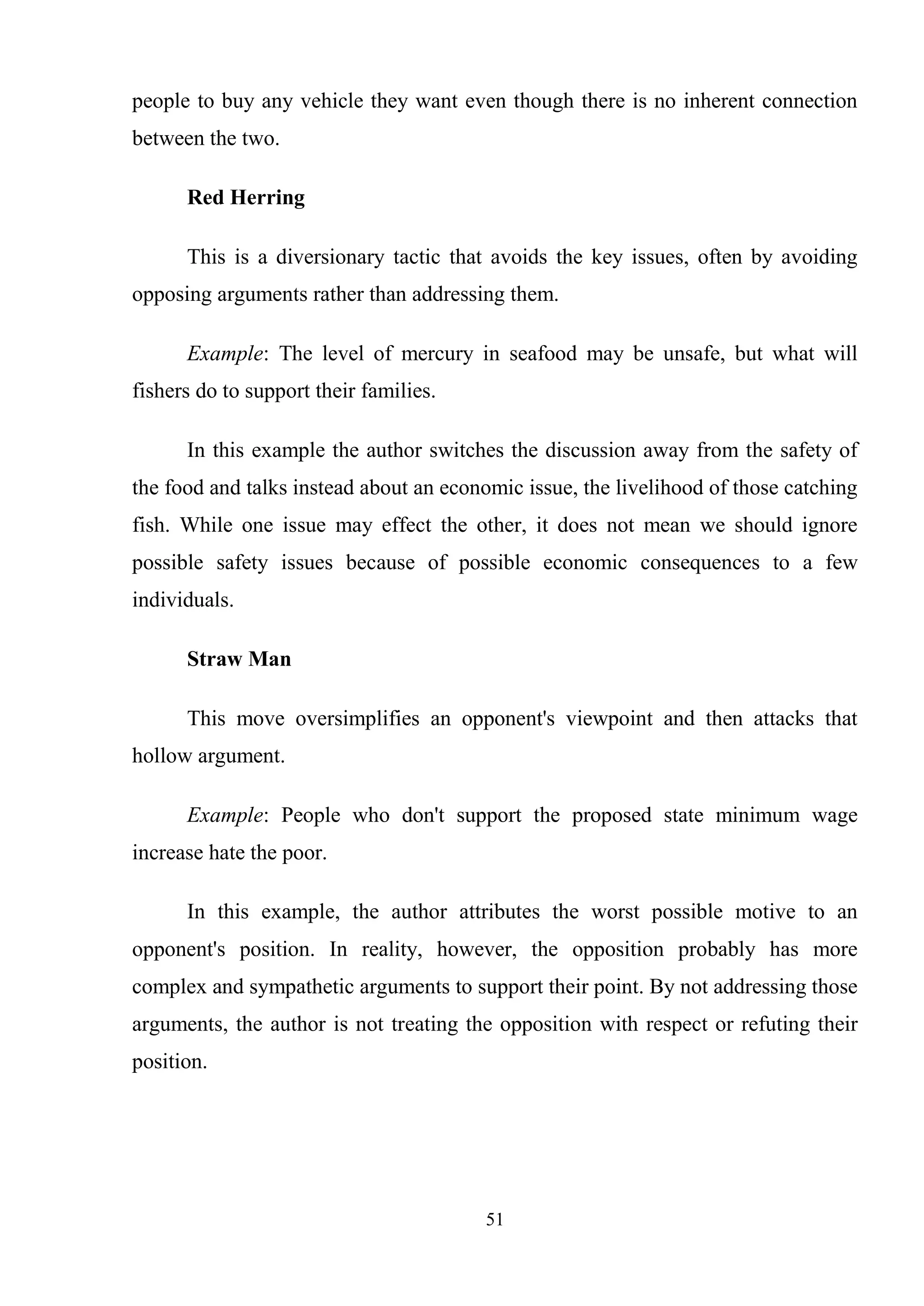 51
people to buy any vehicle they want even though there is no inherent connection
between the two.
Red Herring
This is a diversionary tactic that avoids the key issues, often by avoiding
opposing arguments rather than addressing them.
Example: The level of mercury in seafood may be unsafe, but what will
fishers do to support their families.
In this example the author switches the discussion away from the safety of
the food and talks instead about an economic issue, the livelihood of those catching
fish. While one issue may effect the other, it does not mean we should ignore
possible safety issues because of possible economic consequences to a few
individuals.
Straw Man
This move oversimplifies an opponent's viewpoint and then attacks that
hollow argument.
Example: People who don't support the proposed state minimum wage
increase hate the poor.
In this example, the author attributes the worst possible motive to an
opponent's position. In reality, however, the opposition probably has more
complex and sympathetic arguments to support their point. By not addressing those
arguments, the author is not treating the opposition with respect or refuting their
position.
 