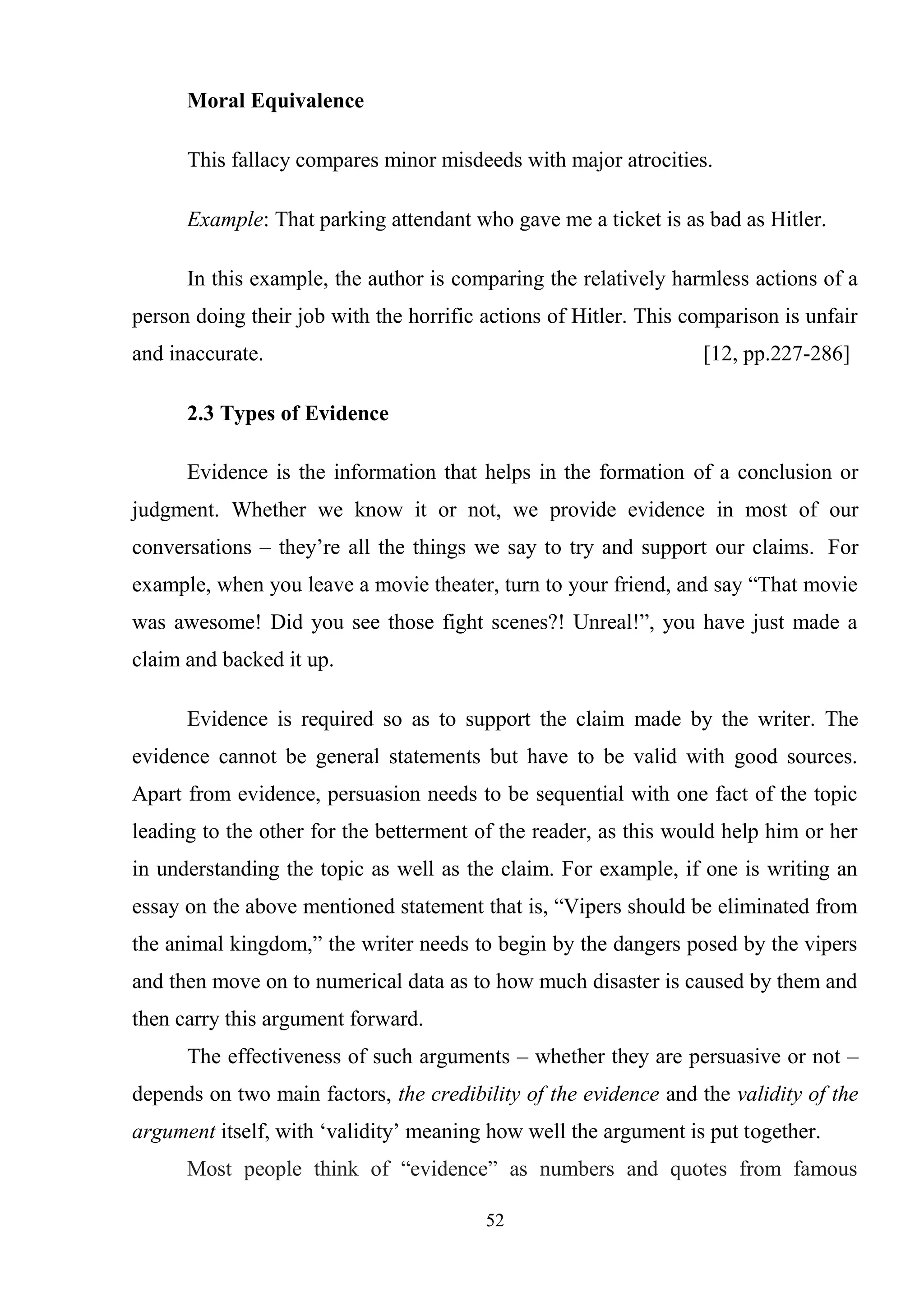 52
Moral Equivalence
This fallacy compares minor misdeeds with major atrocities.
Example: That parking attendant who gave me a ticket is as bad as Hitler.
In this example, the author is comparing the relatively harmless actions of a
person doing their job with the horrific actions of Hitler. This comparison is unfair
and inaccurate. [12, pp.227-286]
2.3 Types of Evidence
Evidence is the information that helps in the formation of a conclusion or
judgment. Whether we know it or not, we provide evidence in most of our
conversations – they‘re all the things we say to try and support our claims. For
example, when you leave a movie theater, turn to your friend, and say ―That movie
was awesome! Did you see those fight scenes?! Unreal!‖, you have just made a
claim and backed it up.
Evidence is required so as to support the claim made by the writer. The
evidence cannot be general statements but have to be valid with good sources.
Apart from evidence, persuasion needs to be sequential with one fact of the topic
leading to the other for the betterment of the reader, as this would help him or her
in understanding the topic as well as the claim. For example, if one is writing an
essay on the above mentioned statement that is, ―Vipers should be eliminated from
the animal kingdom,‖ the writer needs to begin by the dangers posed by the vipers
and then move on to numerical data as to how much disaster is caused by them and
then carry this argument forward.
The effectiveness of such arguments – whether they are persuasive or not –
depends on two main factors, the credibility of the evidence and the validity of the
argument itself, with ‗validity‘ meaning how well the argument is put together.
Most people think of ―evidence‖ as numbers and quotes from famous
 