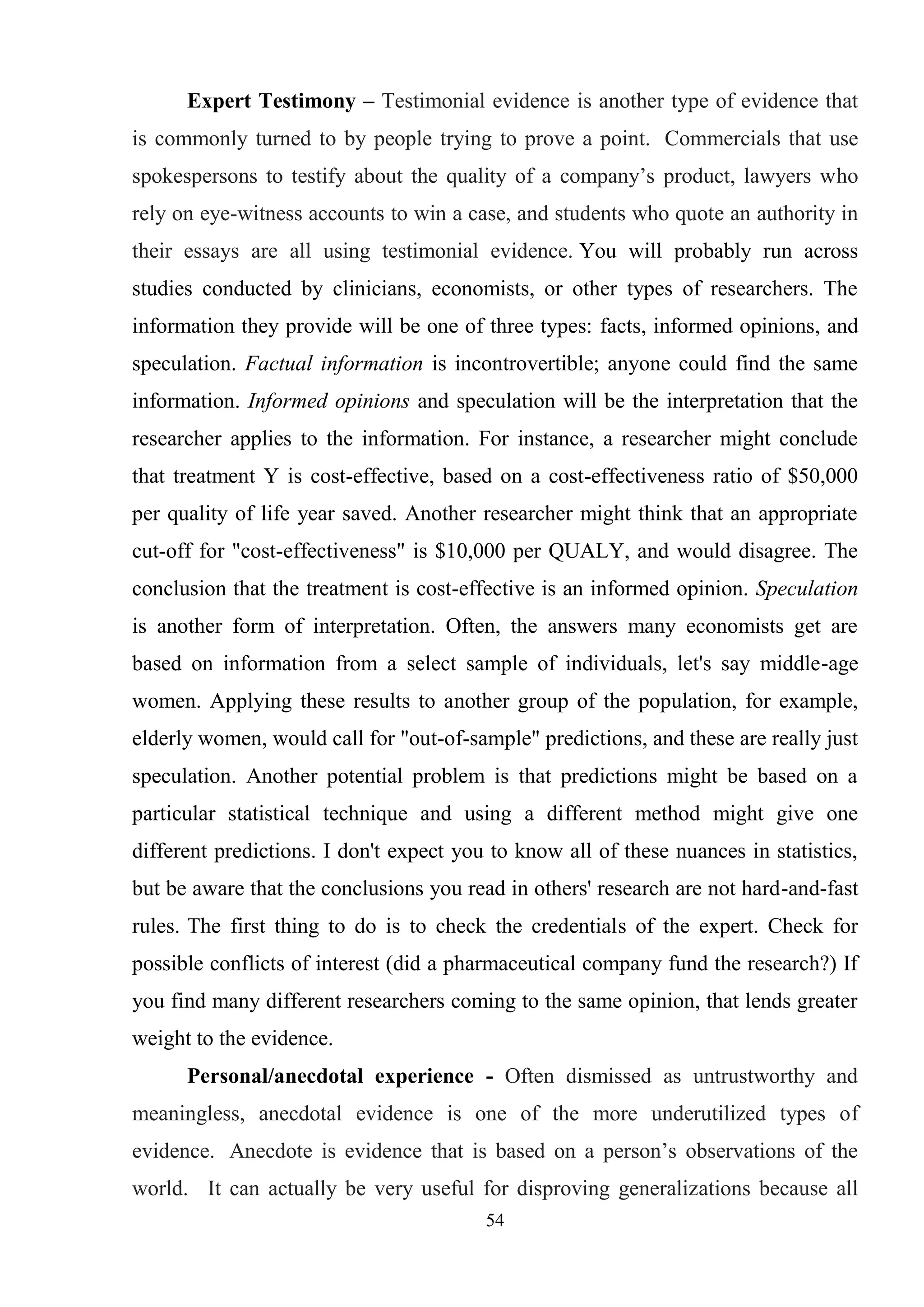 54
Expert Testimony – Testimonial evidence is another type of evidence that
is commonly turned to by people trying to prove a point. Commercials that use
spokespersons to testify about the quality of a company‘s product, lawyers who
rely on eye-witness accounts to win a case, and students who quote an authority in
their essays are all using testimonial evidence. You will probably run across
studies conducted by clinicians, economists, or other types of researchers. The
information they provide will be one of three types: facts, informed opinions, and
speculation. Factual information is incontrovertible; anyone could find the same
information. Informed opinions and speculation will be the interpretation that the
researcher applies to the information. For instance, a researcher might conclude
that treatment Y is cost-effective, based on a cost-effectiveness ratio of $50,000
per quality of life year saved. Another researcher might think that an appropriate
cut-off for "cost-effectiveness" is $10,000 per QUALY, and would disagree. The
conclusion that the treatment is cost-effective is an informed opinion. Speculation
is another form of interpretation. Often, the answers many economists get are
based on information from a select sample of individuals, let's say middle-age
women. Applying these results to another group of the population, for example,
elderly women, would call for "out-of-sample" predictions, and these are really just
speculation. Another potential problem is that predictions might be based on a
particular statistical technique and using a different method might give one
different predictions. I don't expect you to know all of these nuances in statistics,
but be aware that the conclusions you read in others' research are not hard-and-fast
rules. The first thing to do is to check the credentials of the expert. Check for
possible conflicts of interest (did a pharmaceutical company fund the research?) If
you find many different researchers coming to the same opinion, that lends greater
weight to the evidence.
Personal/anecdotal experience - Often dismissed as untrustworthy and
meaningless, anecdotal evidence is one of the more underutilized types of
evidence. Anecdote is evidence that is based on a person‘s observations of the
world. It can actually be very useful for disproving generalizations because all
 