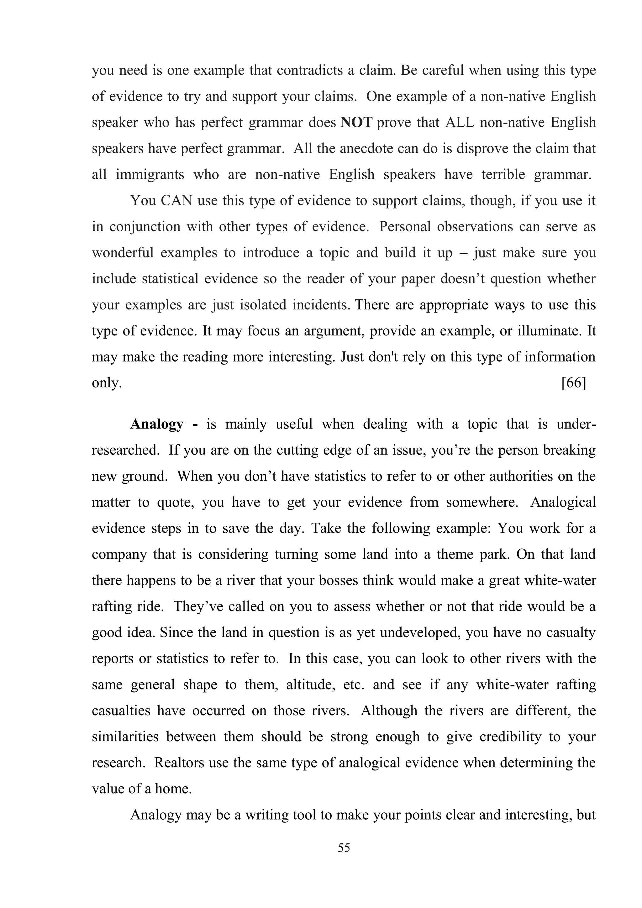 55
you need is one example that contradicts a claim. Be careful when using this type
of evidence to try and support your claims. One example of a non-native English
speaker who has perfect grammar does NOT prove that ALL non-native English
speakers have perfect grammar. All the anecdote can do is disprove the claim that
all immigrants who are non-native English speakers have terrible grammar.
You CAN use this type of evidence to support claims, though, if you use it
in conjunction with other types of evidence. Personal observations can serve as
wonderful examples to introduce a topic and build it up – just make sure you
include statistical evidence so the reader of your paper doesn‘t question whether
your examples are just isolated incidents. There are appropriate ways to use this
type of evidence. It may focus an argument, provide an example, or illuminate. It
may make the reading more interesting. Just don't rely on this type of information
only. [66]
Analogy - is mainly useful when dealing with a topic that is under-
researched. If you are on the cutting edge of an issue, you‘re the person breaking
new ground. When you don‘t have statistics to refer to or other authorities on the
matter to quote, you have to get your evidence from somewhere. Analogical
evidence steps in to save the day. Take the following example: You work for a
company that is considering turning some land into a theme park. On that land
there happens to be a river that your bosses think would make a great white-water
rafting ride. They‘ve called on you to assess whether or not that ride would be a
good idea. Since the land in question is as yet undeveloped, you have no casualty
reports or statistics to refer to. In this case, you can look to other rivers with the
same general shape to them, altitude, etc. and see if any white-water rafting
casualties have occurred on those rivers. Although the rivers are different, the
similarities between them should be strong enough to give credibility to your
research. Realtors use the same type of analogical evidence when determining the
value of a home.
Analogy may be a writing tool to make your points clear and interesting, but
 