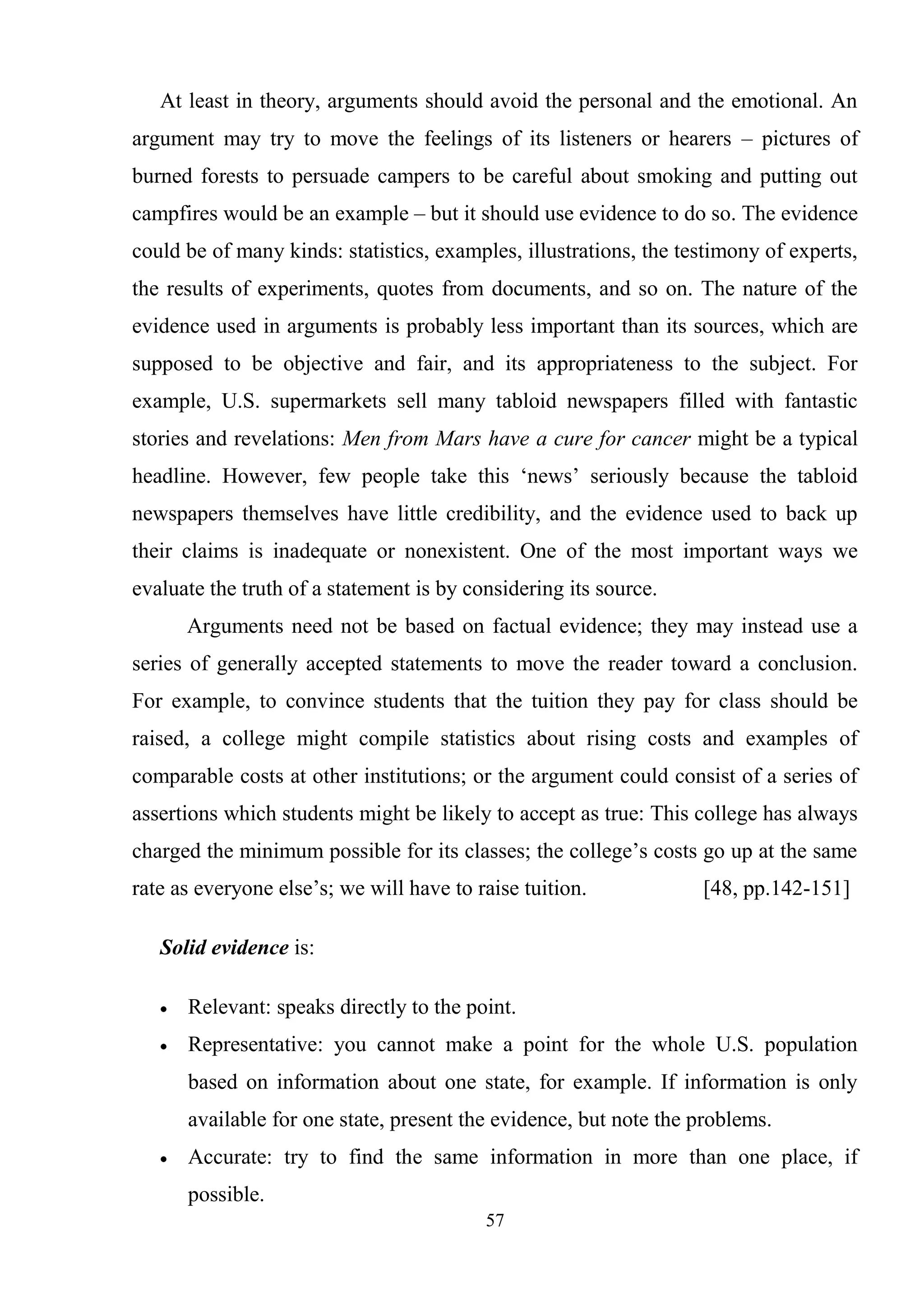 57
At least in theory, arguments should avoid the personal and the emotional. An
argument may try to move the feelings of its listeners or hearers – pictures of
burned forests to persuade campers to be careful about smoking and putting out
campfires would be an example – but it should use evidence to do so. The evidence
could be of many kinds: statistics, examples, illustrations, the testimony of experts,
the results of experiments, quotes from documents, and so on. The nature of the
evidence used in arguments is probably less important than its sources, which are
supposed to be objective and fair, and its appropriateness to the subject. For
example, U.S. supermarkets sell many tabloid newspapers filled with fantastic
stories and revelations: Men from Mars have a cure for cancer might be a typical
headline. However, few people take this ‗news‘ seriously because the tabloid
newspapers themselves have little credibility, and the evidence used to back up
their claims is inadequate or nonexistent. One of the most important ways we
evaluate the truth of a statement is by considering its source.
Arguments need not be based on factual evidence; they may instead use a
series of generally accepted statements to move the reader toward a conclusion.
For example, to convince students that the tuition they pay for class should be
raised, a college might compile statistics about rising costs and examples of
comparable costs at other institutions; or the argument could consist of a series of
assertions which students might be likely to accept as true: This college has always
charged the minimum possible for its classes; the college‘s costs go up at the same
rate as everyone else‘s; we will have to raise tuition. [48, pp.142-151]
Solid evidence is:
Relevant: speaks directly to the point.
Representative: you cannot make a point for the whole U.S. population
based on information about one state, for example. If information is only
available for one state, present the evidence, but note the problems.
Accurate: try to find the same information in more than one place, if
possible.
 