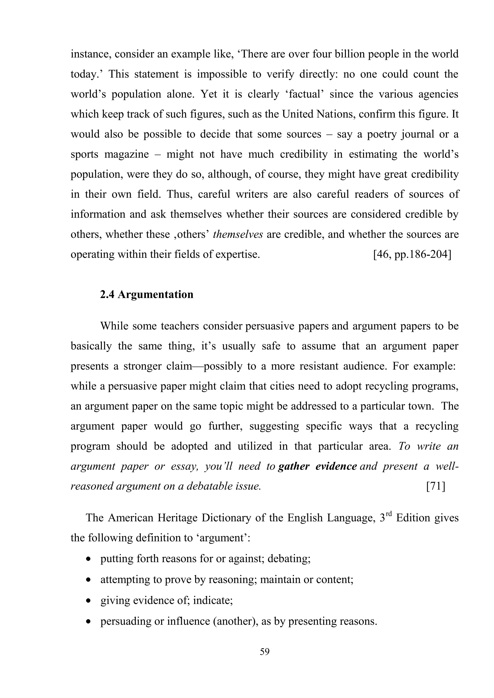 59
instance, consider an example like, ‗There are over four billion people in the world
today.‘ This statement is impossible to verify directly: no one could count the
world‘s population alone. Yet it is clearly ‗factual‘ since the various agencies
which keep track of such figures, such as the United Nations, confirm this figure. It
would also be possible to decide that some sources – say a poetry journal or a
sports magazine – might not have much credibility in estimating the world‘s
population, were they do so, although, of course, they might have great credibility
in their own field. Thus, careful writers are also careful readers of sources of
information and ask themselves whether their sources are considered credible by
others, whether these ‚others‘ themselves are credible, and whether the sources are
operating within their fields of expertise. [46, pp.186-204]
2.4 Argumentation
While some teachers consider persuasive papers and argument papers to be
basically the same thing, it‘s usually safe to assume that an argument paper
presents a stronger claim—possibly to a more resistant audience. For example:
while a persuasive paper might claim that cities need to adopt recycling programs,
an argument paper on the same topic might be addressed to a particular town. The
argument paper would go further, suggesting specific ways that a recycling
program should be adopted and utilized in that particular area. To write an
argument paper or essay, you’ll need to gather evidence and present a well-
reasoned argument on a debatable issue. [71]
The American Heritage Dictionary of the English Language, 3rd
Edition gives
the following definition to ‗argument‘:
putting forth reasons for or against; debating;
attempting to prove by reasoning; maintain or content;
giving evidence of; indicate;
persuading or influence (another), as by presenting reasons.
 