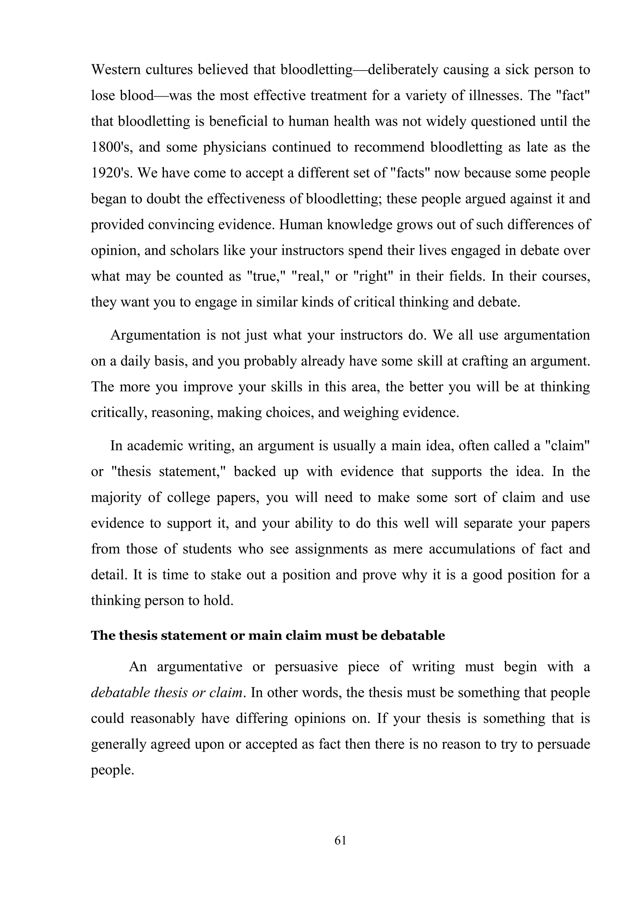 61
Western cultures believed that bloodletting—deliberately causing a sick person to
lose blood—was the most effective treatment for a variety of illnesses. The "fact"
that bloodletting is beneficial to human health was not widely questioned until the
1800's, and some physicians continued to recommend bloodletting as late as the
1920's. We have come to accept a different set of "facts" now because some people
began to doubt the effectiveness of bloodletting; these people argued against it and
provided convincing evidence. Human knowledge grows out of such differences of
opinion, and scholars like your instructors spend their lives engaged in debate over
what may be counted as "true," "real," or "right" in their fields. In their courses,
they want you to engage in similar kinds of critical thinking and debate.
Argumentation is not just what your instructors do. We all use argumentation
on a daily basis, and you probably already have some skill at crafting an argument.
The more you improve your skills in this area, the better you will be at thinking
critically, reasoning, making choices, and weighing evidence.
In academic writing, an argument is usually a main idea, often called a "claim"
or "thesis statement," backed up with evidence that supports the idea. In the
majority of college papers, you will need to make some sort of claim and use
evidence to support it, and your ability to do this well will separate your papers
from those of students who see assignments as mere accumulations of fact and
detail. It is time to stake out a position and prove why it is a good position for a
thinking person to hold.
The thesis statement or main claim must be debatable
An argumentative or persuasive piece of writing must begin with a
debatable thesis or claim. In other words, the thesis must be something that people
could reasonably have differing opinions on. If your thesis is something that is
generally agreed upon or accepted as fact then there is no reason to try to persuade
people.
 