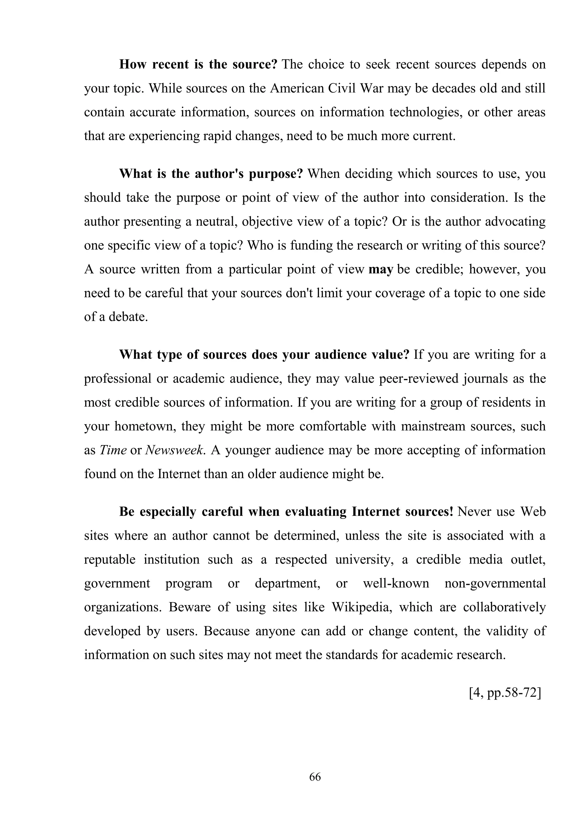 66
How recent is the source? The choice to seek recent sources depends on
your topic. While sources on the American Civil War may be decades old and still
contain accurate information, sources on information technologies, or other areas
that are experiencing rapid changes, need to be much more current.
What is the author's purpose? When deciding which sources to use, you
should take the purpose or point of view of the author into consideration. Is the
author presenting a neutral, objective view of a topic? Or is the author advocating
one specific view of a topic? Who is funding the research or writing of this source?
A source written from a particular point of view may be credible; however, you
need to be careful that your sources don't limit your coverage of a topic to one side
of a debate.
What type of sources does your audience value? If you are writing for a
professional or academic audience, they may value peer-reviewed journals as the
most credible sources of information. If you are writing for a group of residents in
your hometown, they might be more comfortable with mainstream sources, such
as Time or Newsweek. A younger audience may be more accepting of information
found on the Internet than an older audience might be.
Be especially careful when evaluating Internet sources! Never use Web
sites where an author cannot be determined, unless the site is associated with a
reputable institution such as a respected university, a credible media outlet,
government program or department, or well-known non-governmental
organizations. Beware of using sites like Wikipedia, which are collaboratively
developed by users. Because anyone can add or change content, the validity of
information on such sites may not meet the standards for academic research.
[4, pp.58-72]
 