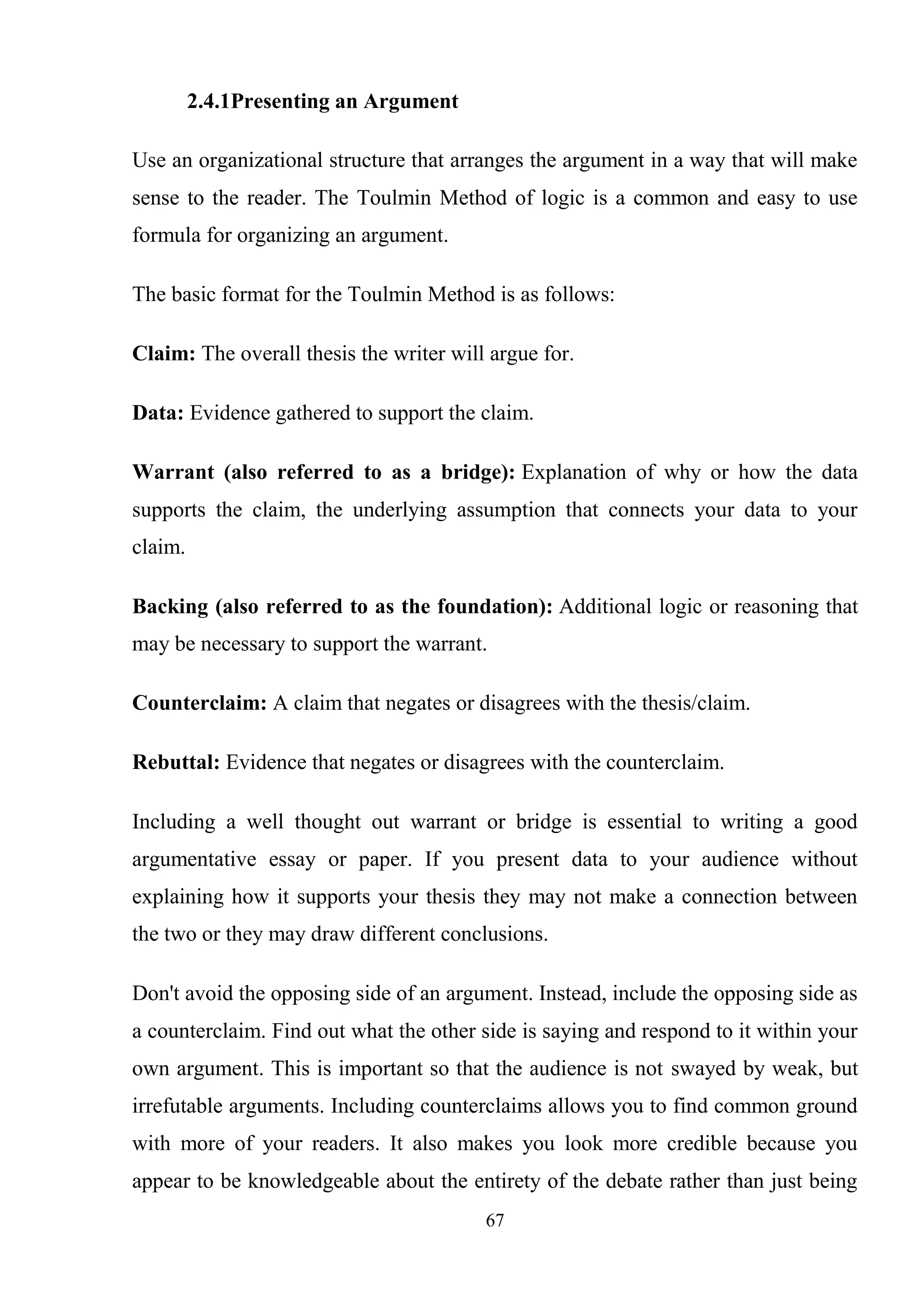 67
2.4.1Presenting an Argument
Use an organizational structure that arranges the argument in a way that will make
sense to the reader. The Toulmin Method of logic is a common and easy to use
formula for organizing an argument.
The basic format for the Toulmin Method is as follows:
Claim: The overall thesis the writer will argue for.
Data: Evidence gathered to support the claim.
Warrant (also referred to as a bridge): Explanation of why or how the data
supports the claim, the underlying assumption that connects your data to your
claim.
Backing (also referred to as the foundation): Additional logic or reasoning that
may be necessary to support the warrant.
Counterclaim: A claim that negates or disagrees with the thesis/claim.
Rebuttal: Evidence that negates or disagrees with the counterclaim.
Including a well thought out warrant or bridge is essential to writing a good
argumentative essay or paper. If you present data to your audience without
explaining how it supports your thesis they may not make a connection between
the two or they may draw different conclusions.
Don't avoid the opposing side of an argument. Instead, include the opposing side as
a counterclaim. Find out what the other side is saying and respond to it within your
own argument. This is important so that the audience is not swayed by weak, but
irrefutable arguments. Including counterclaims allows you to find common ground
with more of your readers. It also makes you look more credible because you
appear to be knowledgeable about the entirety of the debate rather than just being
 