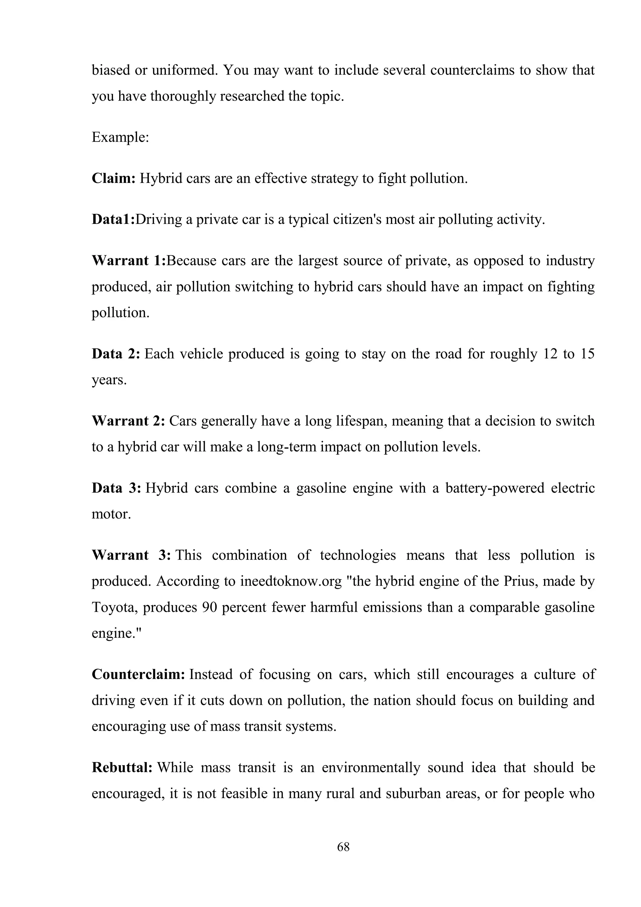 68
biased or uniformed. You may want to include several counterclaims to show that
you have thoroughly researched the topic.
Example:
Claim: Hybrid cars are an effective strategy to fight pollution.
Data1:Driving a private car is a typical citizen's most air polluting activity.
Warrant 1:Because cars are the largest source of private, as opposed to industry
produced, air pollution switching to hybrid cars should have an impact on fighting
pollution.
Data 2: Each vehicle produced is going to stay on the road for roughly 12 to 15
years.
Warrant 2: Cars generally have a long lifespan, meaning that a decision to switch
to a hybrid car will make a long-term impact on pollution levels.
Data 3: Hybrid cars combine a gasoline engine with a battery-powered electric
motor.
Warrant 3: This combination of technologies means that less pollution is
produced. According to ineedtoknow.org "the hybrid engine of the Prius, made by
Toyota, produces 90 percent fewer harmful emissions than a comparable gasoline
engine."
Counterclaim: Instead of focusing on cars, which still encourages a culture of
driving even if it cuts down on pollution, the nation should focus on building and
encouraging use of mass transit systems.
Rebuttal: While mass transit is an environmentally sound idea that should be
encouraged, it is not feasible in many rural and suburban areas, or for people who
 