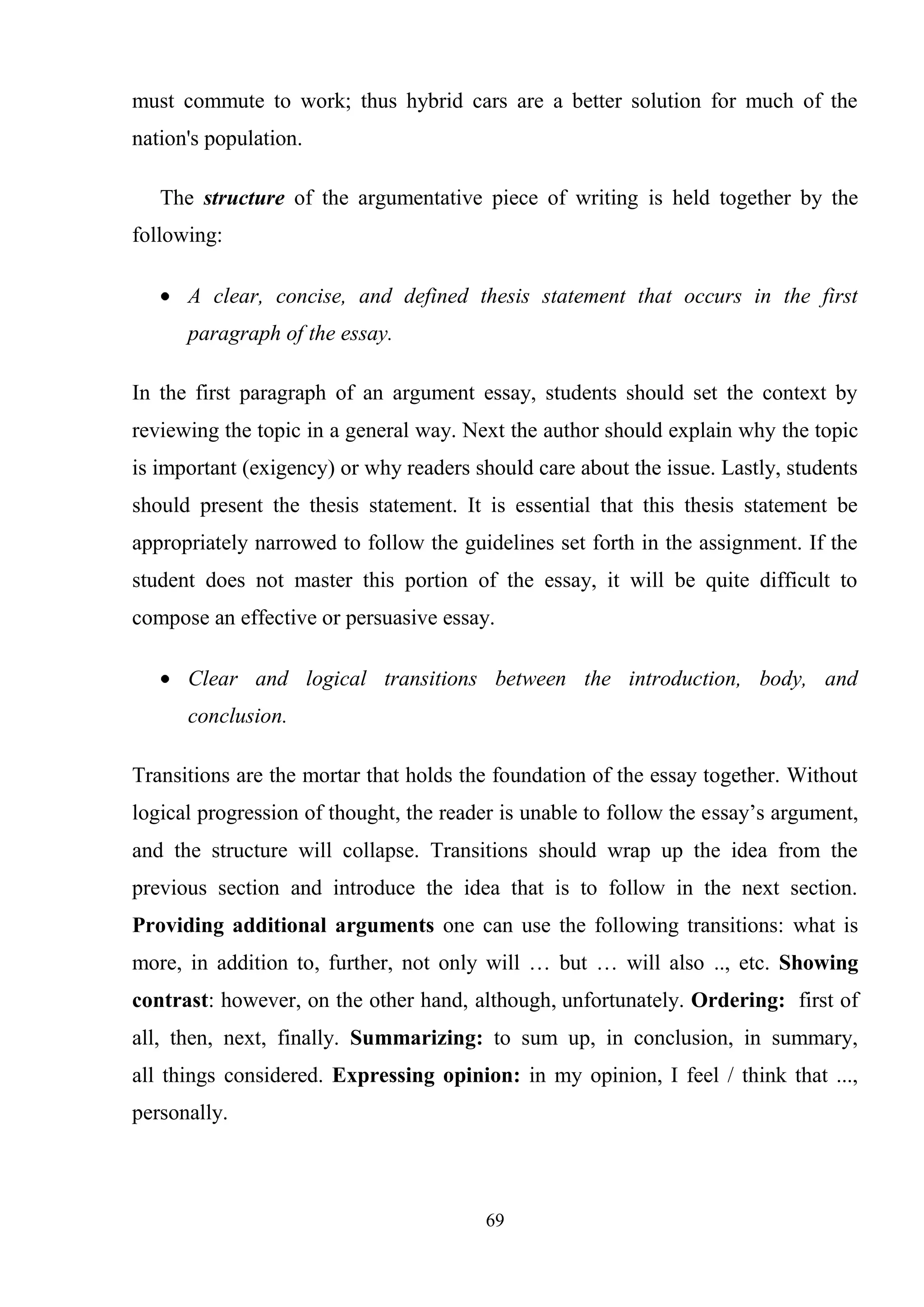69
must commute to work; thus hybrid cars are a better solution for much of the
nation's population.
The structure of the argumentative piece of writing is held together by the
following:
A clear, concise, and defined thesis statement that occurs in the first
paragraph of the essay.
In the first paragraph of an argument essay, students should set the context by
reviewing the topic in a general way. Next the author should explain why the topic
is important (exigency) or why readers should care about the issue. Lastly, students
should present the thesis statement. It is essential that this thesis statement be
appropriately narrowed to follow the guidelines set forth in the assignment. If the
student does not master this portion of the essay, it will be quite difficult to
compose an effective or persuasive essay.
Clear and logical transitions between the introduction, body, and
conclusion.
Transitions are the mortar that holds the foundation of the essay together. Without
logical progression of thought, the reader is unable to follow the essay‘s argument,
and the structure will collapse. Transitions should wrap up the idea from the
previous section and introduce the idea that is to follow in the next section.
Providing additional arguments one can use the following transitions: what is
more, in addition to, further, not only will … but … will also .., etc. Showing
contrast: however, on the other hand, although, unfortunately. Ordering: first of
all, then, next, finally. Summarizing: to sum up, in conclusion, in summary,
all things considered. Expressing opinion: in my opinion, I feel / think that ...,
personally.
 