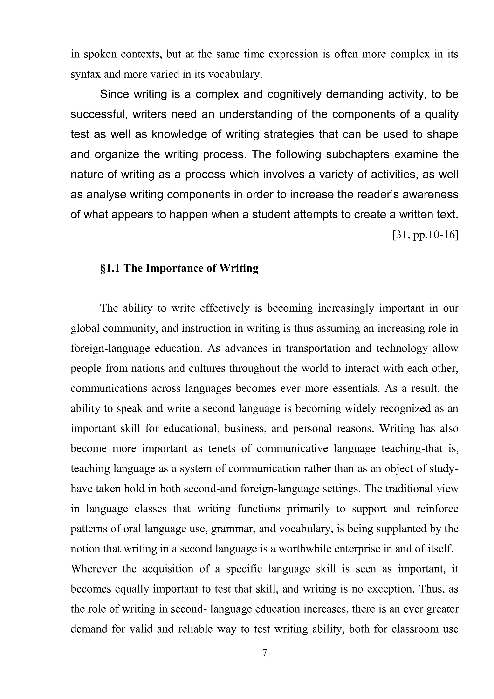 7
in spoken contexts, but at the same time expression is often more complex in its
syntax and more varied in its vocabulary.
Since writing is a complex and cognitively demanding activity, to be
successful, writers need an understanding of the components of a quality
test as well as knowledge of writing strategies that can be used to shape
and organize the writing process. The following subchapters examine the
nature of writing as a process which involves a variety of activities, as well
as analyse writing components in order to increase the reader’s awareness
of what appears to happen when a student attempts to create a written text.
[31, pp.10-16]
§1.1 The Importance of Writing
The ability to write effectively is becoming increasingly important in our
global community, and instruction in writing is thus assuming an increasing role in
foreign-language education. As advances in transportation and technology allow
people from nations and cultures throughout the world to interact with each other,
communications across languages becomes ever more essentials. As a result, the
ability to speak and write a second language is becoming widely recognized as an
important skill for educational, business, and personal reasons. Writing has also
become more important as tenets of communicative language teaching-that is,
teaching language as a system of communication rather than as an object of study-
have taken hold in both second-and foreign-language settings. The traditional view
in language classes that writing functions primarily to support and reinforce
patterns of oral language use, grammar, and vocabulary, is being supplanted by the
notion that writing in a second language is a worthwhile enterprise in and of itself.
Wherever the acquisition of a specific language skill is seen as important, it
becomes equally important to test that skill, and writing is no exception. Thus, as
the role of writing in second- language education increases, there is an ever greater
demand for valid and reliable way to test writing ability, both for classroom use
 