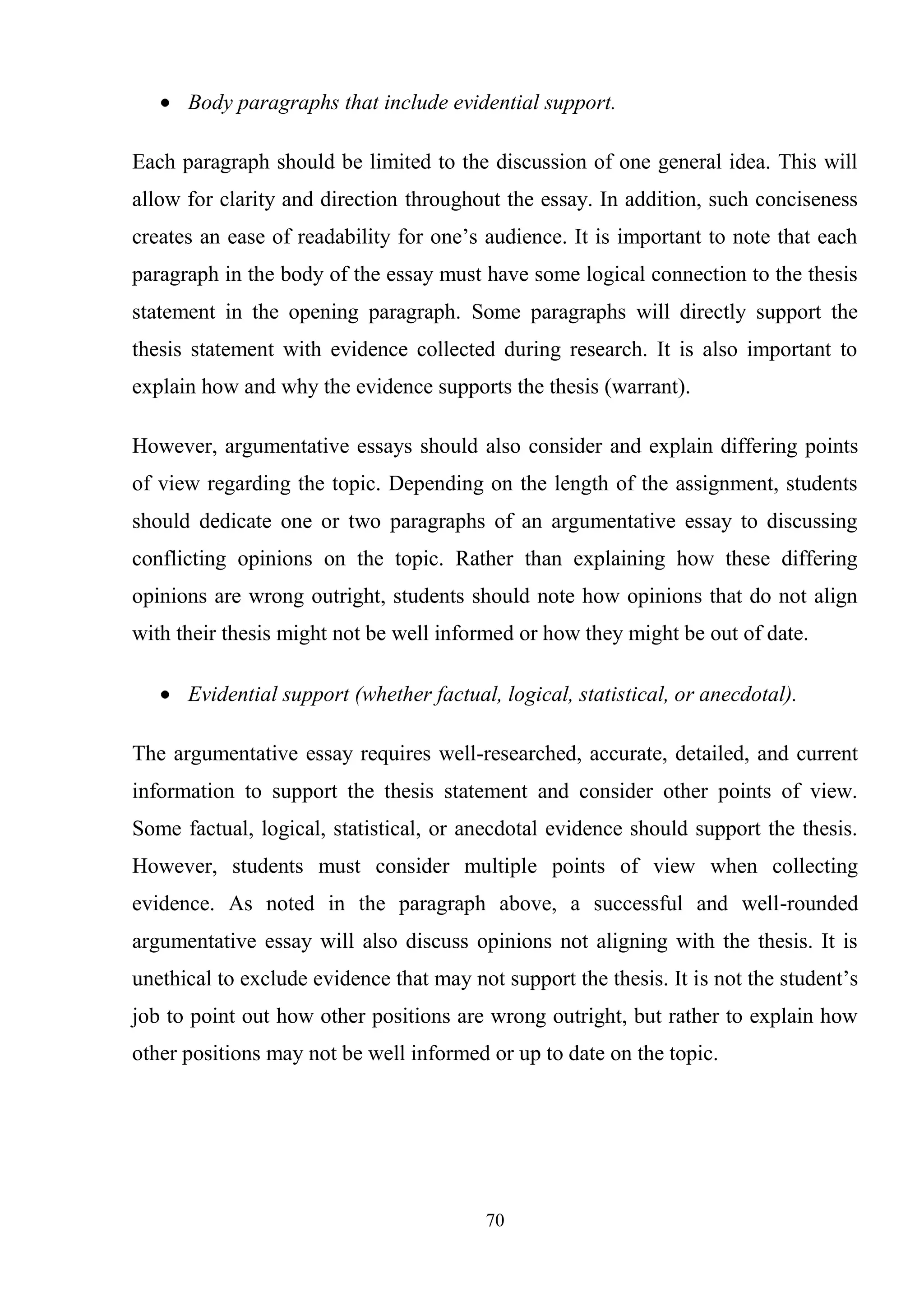 70
Body paragraphs that include evidential support.
Each paragraph should be limited to the discussion of one general idea. This will
allow for clarity and direction throughout the essay. In addition, such conciseness
creates an ease of readability for one‘s audience. It is important to note that each
paragraph in the body of the essay must have some logical connection to the thesis
statement in the opening paragraph. Some paragraphs will directly support the
thesis statement with evidence collected during research. It is also important to
explain how and why the evidence supports the thesis (warrant).
However, argumentative essays should also consider and explain differing points
of view regarding the topic. Depending on the length of the assignment, students
should dedicate one or two paragraphs of an argumentative essay to discussing
conflicting opinions on the topic. Rather than explaining how these differing
opinions are wrong outright, students should note how opinions that do not align
with their thesis might not be well informed or how they might be out of date.
Evidential support (whether factual, logical, statistical, or anecdotal).
The argumentative essay requires well-researched, accurate, detailed, and current
information to support the thesis statement and consider other points of view.
Some factual, logical, statistical, or anecdotal evidence should support the thesis.
However, students must consider multiple points of view when collecting
evidence. As noted in the paragraph above, a successful and well-rounded
argumentative essay will also discuss opinions not aligning with the thesis. It is
unethical to exclude evidence that may not support the thesis. It is not the student‘s
job to point out how other positions are wrong outright, but rather to explain how
other positions may not be well informed or up to date on the topic.
 