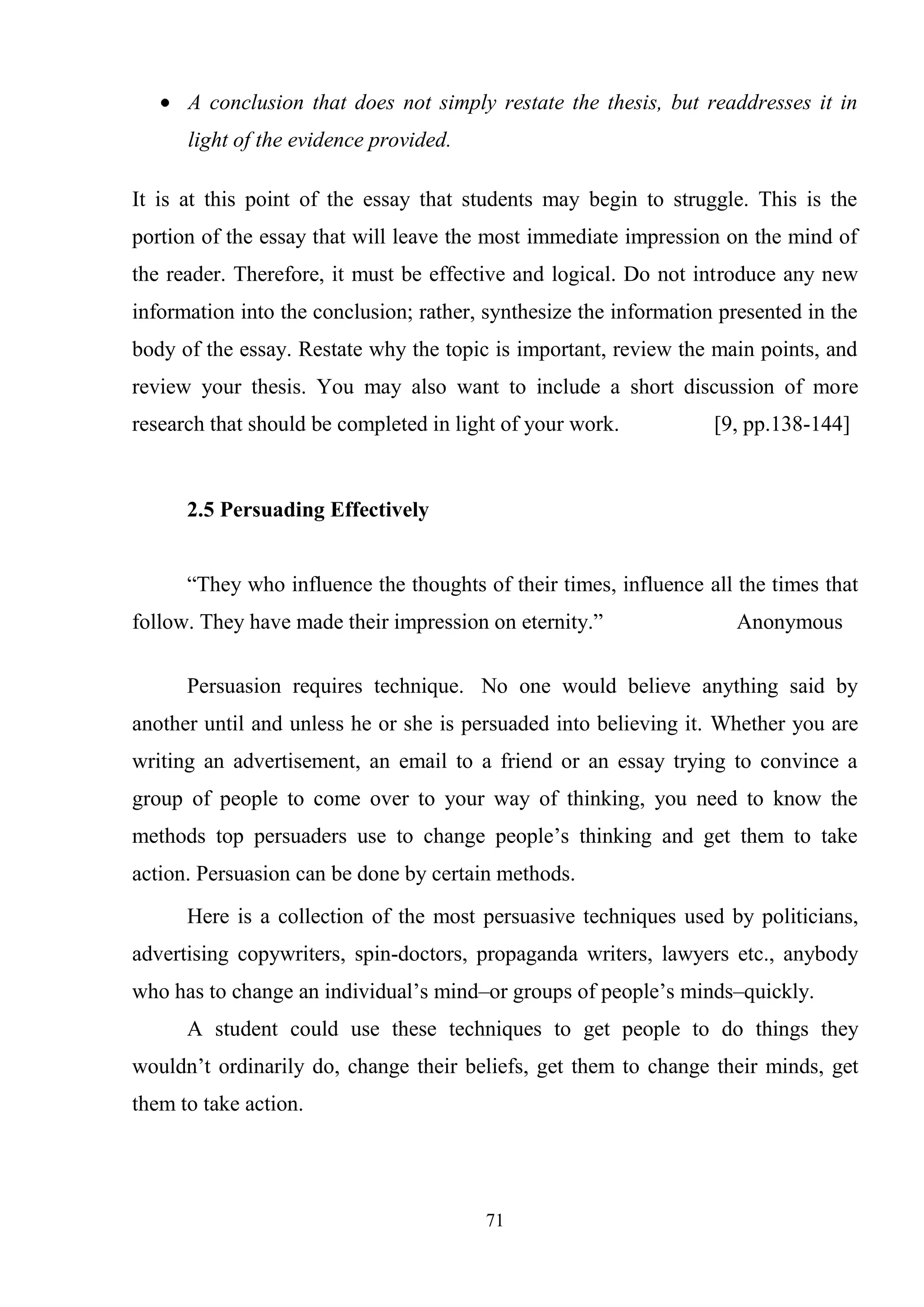 71
A conclusion that does not simply restate the thesis, but readdresses it in
light of the evidence provided.
It is at this point of the essay that students may begin to struggle. This is the
portion of the essay that will leave the most immediate impression on the mind of
the reader. Therefore, it must be effective and logical. Do not introduce any new
information into the conclusion; rather, synthesize the information presented in the
body of the essay. Restate why the topic is important, review the main points, and
review your thesis. You may also want to include a short discussion of more
research that should be completed in light of your work. [9, pp.138-144]
2.5 Persuading Effectively
―They who influence the thoughts of their times, influence all the times that
follow. They have made their impression on eternity.‖ Anonymous
Persuasion requires technique. No one would believe anything said by
another until and unless he or she is persuaded into believing it. Whether you are
writing an advertisement, an email to a friend or an essay trying to convince a
group of people to come over to your way of thinking, you need to know the
methods top persuaders use to change people‘s thinking and get them to take
action. Persuasion can be done by certain methods.
Here is a collection of the most persuasive techniques used by politicians,
advertising copywriters, spin-doctors, propaganda writers, lawyers etc., anybody
who has to change an individual‘s mind–or groups of people‘s minds–quickly.
A student could use these techniques to get people to do things they
wouldn‘t ordinarily do, change their beliefs, get them to change their minds, get
them to take action.
 