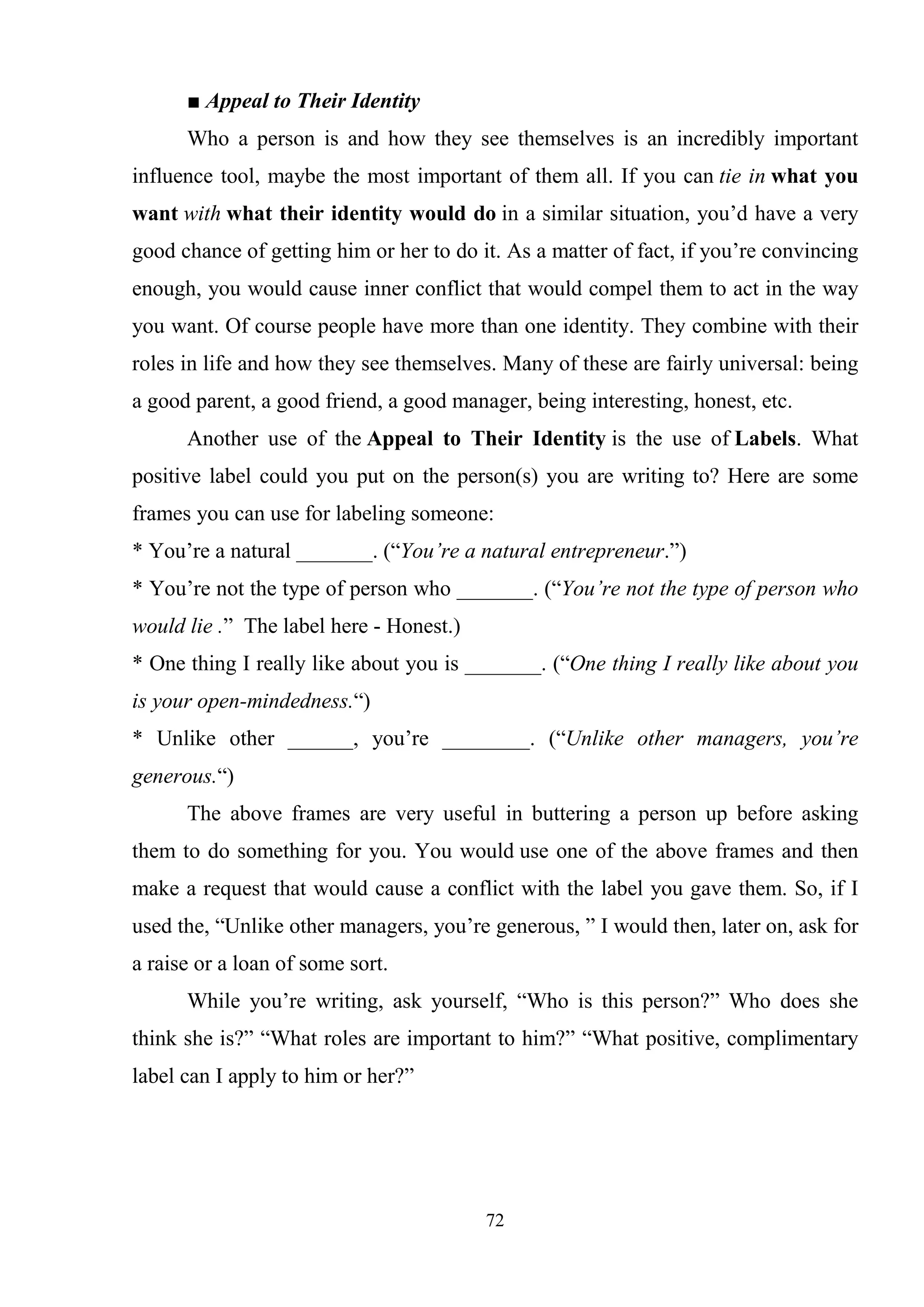 72
■ Appeal to Their Identity
Who a person is and how they see themselves is an incredibly important
influence tool, maybe the most important of them all. If you can tie in what you
want with what their identity would do in a similar situation, you‘d have a very
good chance of getting him or her to do it. As a matter of fact, if you‘re convincing
enough, you would cause inner conflict that would compel them to act in the way
you want. Of course people have more than one identity. They combine with their
roles in life and how they see themselves. Many of these are fairly universal: being
a good parent, a good friend, a good manager, being interesting, honest, etc.
Another use of the Appeal to Their Identity is the use of Labels. What
positive label could you put on the person(s) you are writing to? Here are some
frames you can use for labeling someone:
* You‘re a natural _______. (―You’re a natural entrepreneur.‖)
* You‘re not the type of person who _______. (―You’re not the type of person who
would lie .‖ The label here - Honest.)
* One thing I really like about you is _______. (―One thing I really like about you
is your open-mindedness.―)
* Unlike other ______, you‘re ________. (―Unlike other managers, you’re
generous.―)
The above frames are very useful in buttering a person up before asking
them to do something for you. You would use one of the above frames and then
make a request that would cause a conflict with the label you gave them. So, if I
used the, ―Unlike other managers, you‘re generous, ‖ I would then, later on, ask for
a raise or a loan of some sort.
While you‘re writing, ask yourself, ―Who is this person?‖ Who does she
think she is?‖ ―What roles are important to him?‖ ―What positive, complimentary
label can I apply to him or her?‖
 