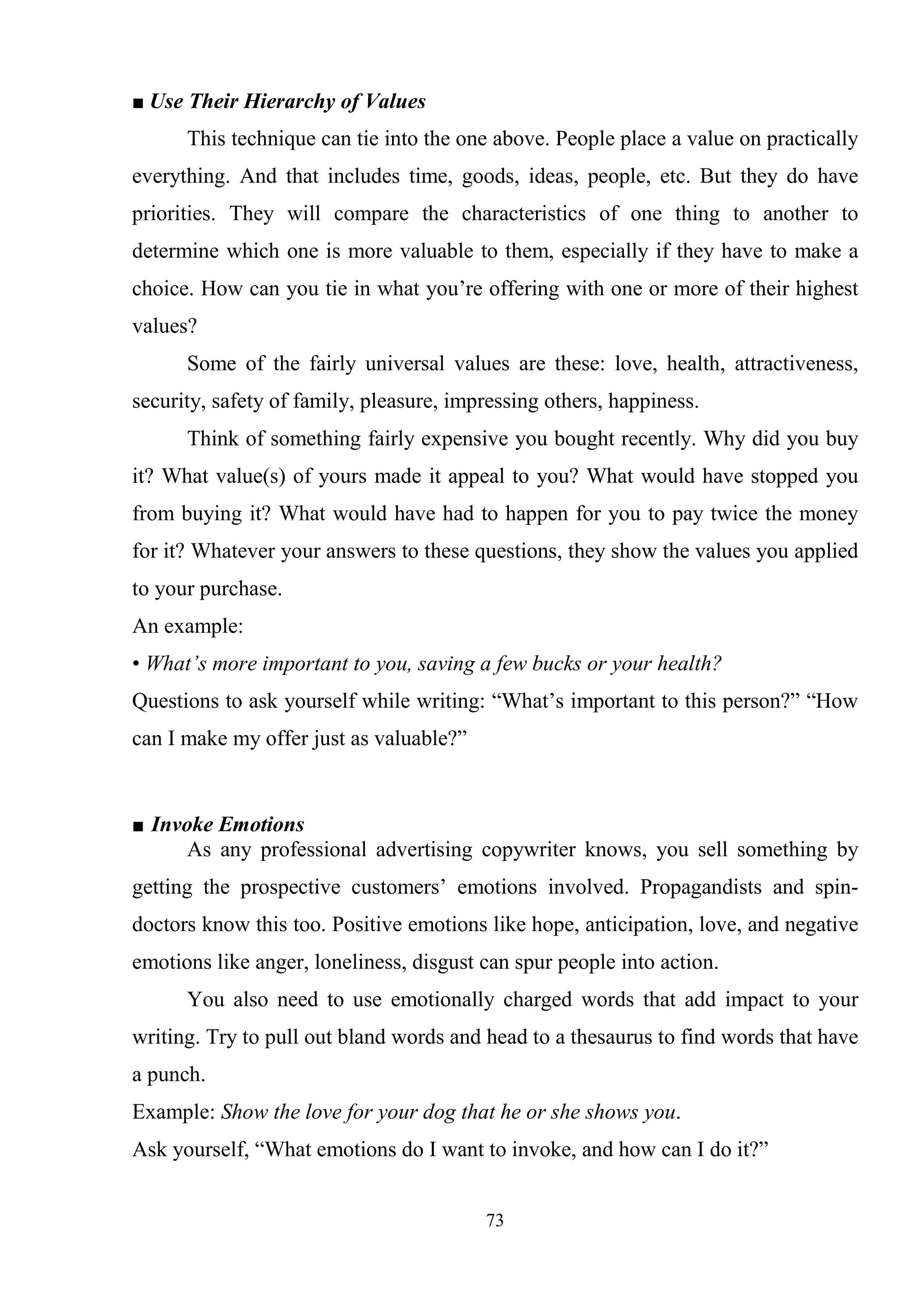 73
■ Use Their Hierarchy of Values
This technique can tie into the one above. People place a value on practically
everything. And that includes time, goods, ideas, people, etc. But they do have
priorities. They will compare the characteristics of one thing to another to
determine which one is more valuable to them, especially if they have to make a
choice. How can you tie in what you‘re offering with one or more of their highest
values?
Some of the fairly universal values are these: love, health, attractiveness,
security, safety of family, pleasure, impressing others, happiness.
Think of something fairly expensive you bought recently. Why did you buy
it? What value(s) of yours made it appeal to you? What would have stopped you
from buying it? What would have had to happen for you to pay twice the money
for it? Whatever your answers to these questions, they show the values you applied
to your purchase.
An example:
• What’s more important to you, saving a few bucks or your health?
Questions to ask yourself while writing: ―What‘s important to this person?‖ ―How
can I make my offer just as valuable?‖
■ Invoke Emotions
As any professional advertising copywriter knows, you sell something by
getting the prospective customers‘ emotions involved. Propagandists and spin-
doctors know this too. Positive emotions like hope, anticipation, love, and negative
emotions like anger, loneliness, disgust can spur people into action.
You also need to use emotionally charged words that add impact to your
writing. Try to pull out bland words and head to a thesaurus to find words that have
a punch.
Example: Show the love for your dog that he or she shows you.
Ask yourself, ―What emotions do I want to invoke, and how can I do it?‖
 