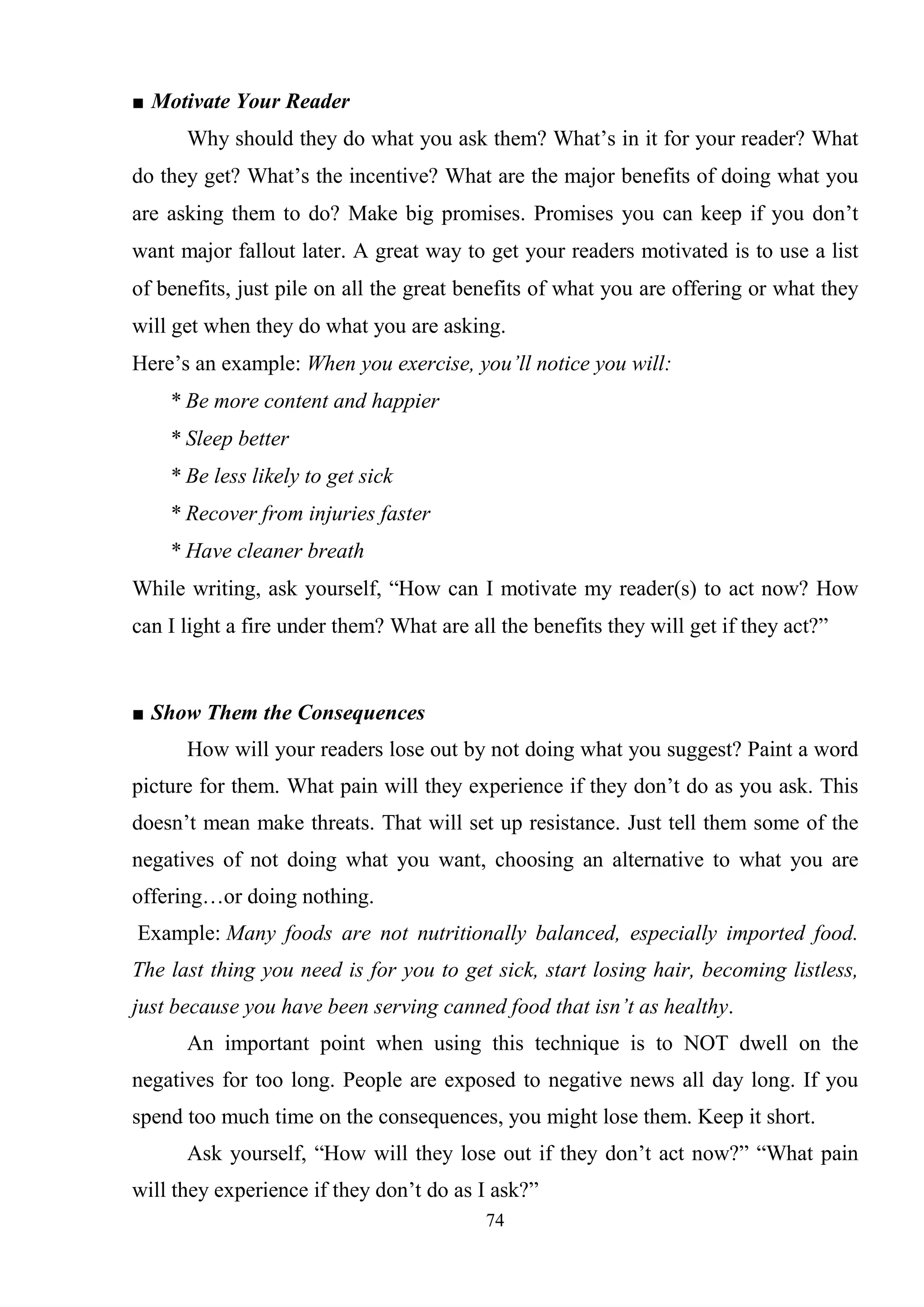 74
■ Motivate Your Reader
Why should they do what you ask them? What‘s in it for your reader? What
do they get? What‘s the incentive? What are the major benefits of doing what you
are asking them to do? Make big promises. Promises you can keep if you don‘t
want major fallout later. A great way to get your readers motivated is to use a list
of benefits, just pile on all the great benefits of what you are offering or what they
will get when they do what you are asking.
Here‘s an example: When you exercise, you’ll notice you will:
* Be more content and happier
* Sleep better
* Be less likely to get sick
* Recover from injuries faster
* Have cleaner breath
While writing, ask yourself, ―How can I motivate my reader(s) to act now? How
can I light a fire under them? What are all the benefits they will get if they act?‖
■ Show Them the Consequences
How will your readers lose out by not doing what you suggest? Paint a word
picture for them. What pain will they experience if they don‘t do as you ask. This
doesn‘t mean make threats. That will set up resistance. Just tell them some of the
negatives of not doing what you want, choosing an alternative to what you are
offering…or doing nothing.
Example: Many foods are not nutritionally balanced, especially imported food.
The last thing you need is for you to get sick, start losing hair, becoming listless,
just because you have been serving canned food that isn’t as healthy.
An important point when using this technique is to NOT dwell on the
negatives for too long. People are exposed to negative news all day long. If you
spend too much time on the consequences, you might lose them. Keep it short.
Ask yourself, ―How will they lose out if they don‘t act now?‖ ―What pain
will they experience if they don‘t do as I ask?‖
 