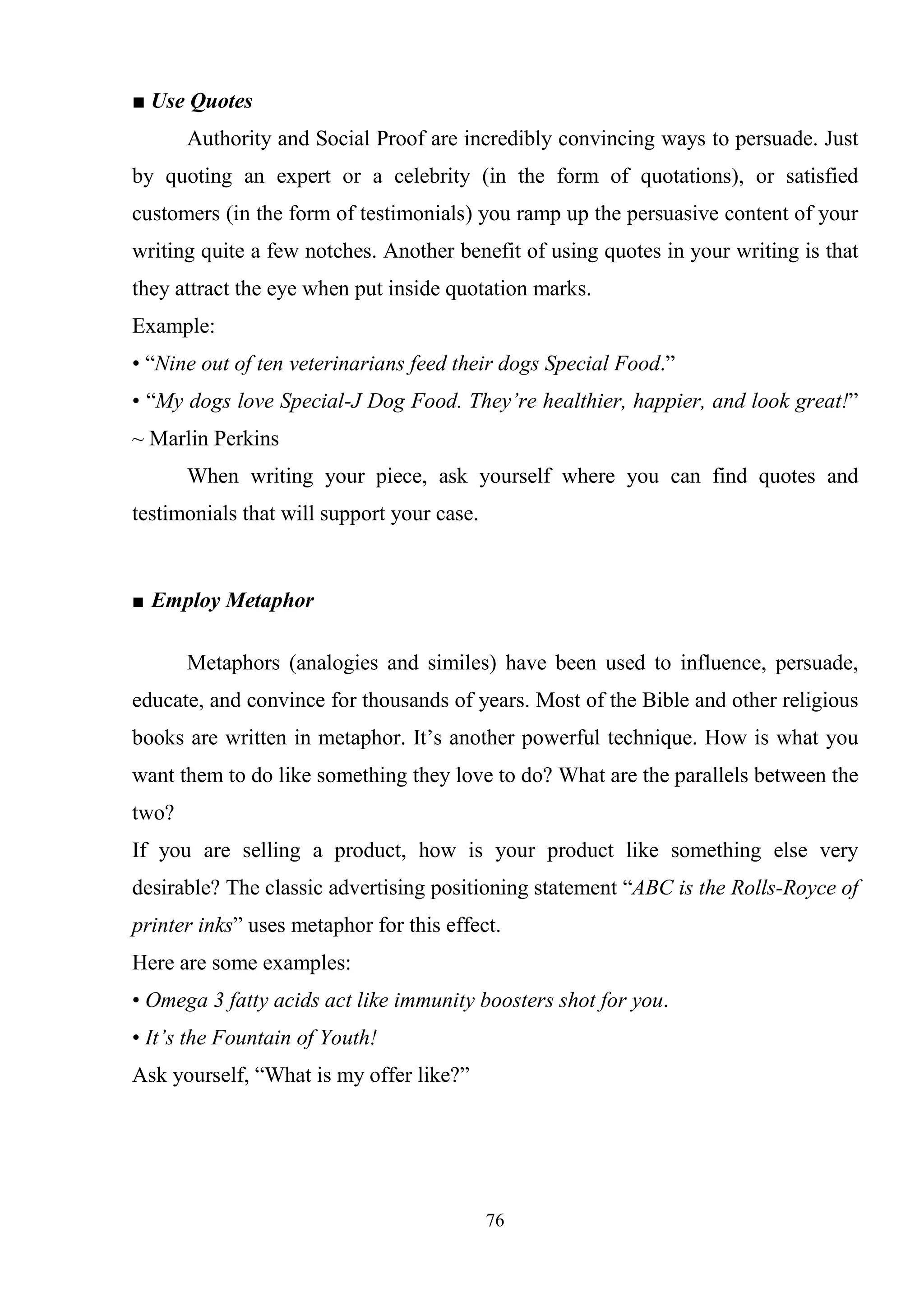 76
■ Use Quotes
Authority and Social Proof are incredibly convincing ways to persuade. Just
by quoting an expert or a celebrity (in the form of quotations), or satisfied
customers (in the form of testimonials) you ramp up the persuasive content of your
writing quite a few notches. Another benefit of using quotes in your writing is that
they attract the eye when put inside quotation marks.
Example:
• ―Nine out of ten veterinarians feed their dogs Special Food.‖
• ―My dogs love Special-J Dog Food. They’re healthier, happier, and look great!‖
~ Marlin Perkins
When writing your piece, ask yourself where you can find quotes and
testimonials that will support your case.
■ Employ Metaphor
Metaphors (analogies and similes) have been used to influence, persuade,
educate, and convince for thousands of years. Most of the Bible and other religious
books are written in metaphor. It‘s another powerful technique. How is what you
want them to do like something they love to do? What are the parallels between the
two?
If you are selling a product, how is your product like something else very
desirable? The classic advertising positioning statement ―ABC is the Rolls-Royce of
printer inks‖ uses metaphor for this effect.
Here are some examples:
• Omega 3 fatty acids act like immunity boosters shot for you.
• It’s the Fountain of Youth!
Ask yourself, ―What is my offer like?‖
 