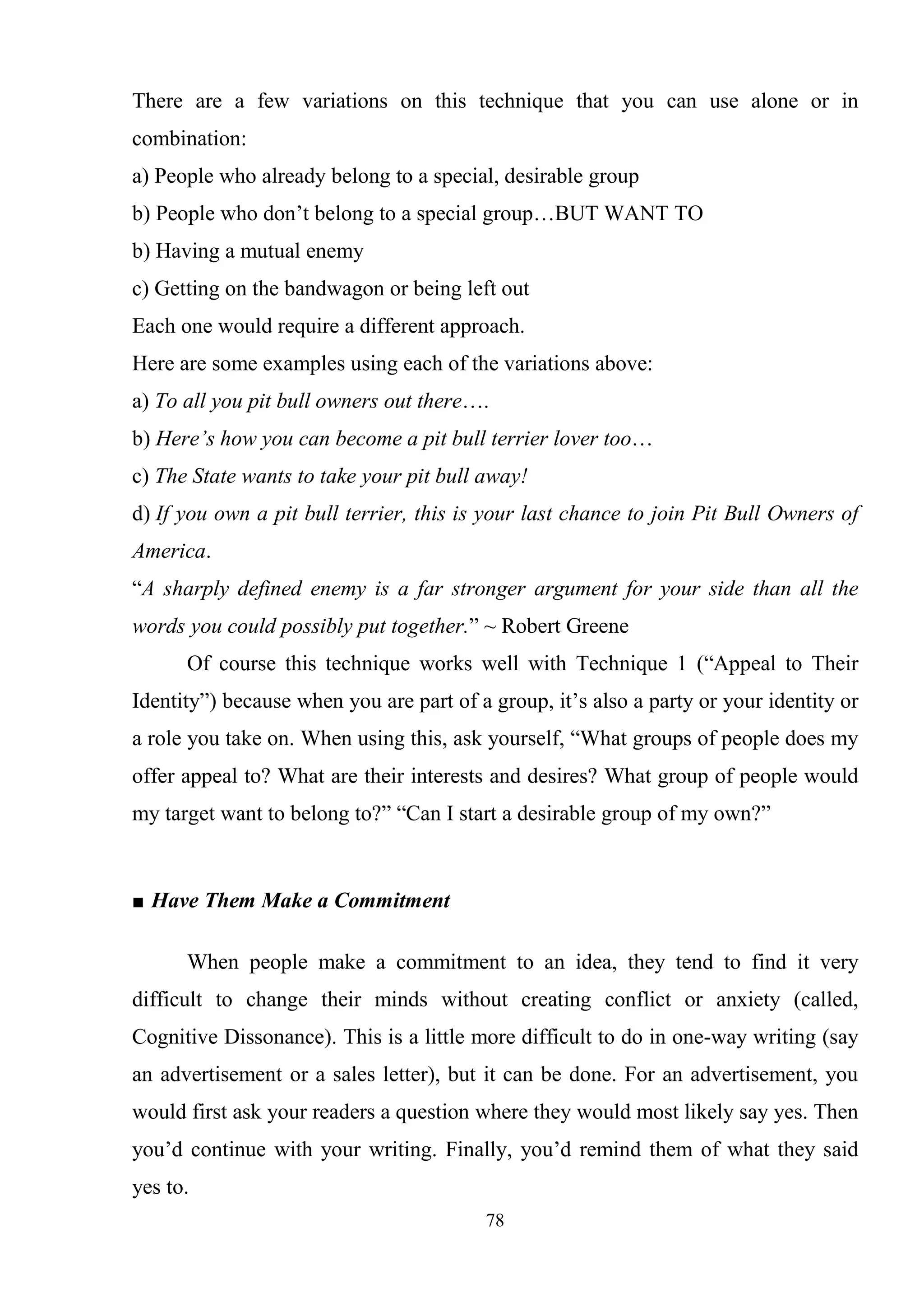78
There are a few variations on this technique that you can use alone or in
combination:
a) People who already belong to a special, desirable group
b) People who don‘t belong to a special group…BUT WANT TO
b) Having a mutual enemy
c) Getting on the bandwagon or being left out
Each one would require a different approach.
Here are some examples using each of the variations above:
a) To all you pit bull owners out there….
b) Here’s how you can become a pit bull terrier lover too…
c) The State wants to take your pit bull away!
d) If you own a pit bull terrier, this is your last chance to join Pit Bull Owners of
America.
―A sharply defined enemy is a far stronger argument for your side than all the
words you could possibly put together.‖ ~ Robert Greene
Of course this technique works well with Technique 1 (―Appeal to Their
Identity‖) because when you are part of a group, it‘s also a party or your identity or
a role you take on. When using this, ask yourself, ―What groups of people does my
offer appeal to? What are their interests and desires? What group of people would
my target want to belong to?‖ ―Can I start a desirable group of my own?‖
■ Have Them Make a Commitment
When people make a commitment to an idea, they tend to find it very
difficult to change their minds without creating conflict or anxiety (called,
Cognitive Dissonance). This is a little more difficult to do in one-way writing (say
an advertisement or a sales letter), but it can be done. For an advertisement, you
would first ask your readers a question where they would most likely say yes. Then
you‘d continue with your writing. Finally, you‘d remind them of what they said
yes to.
 