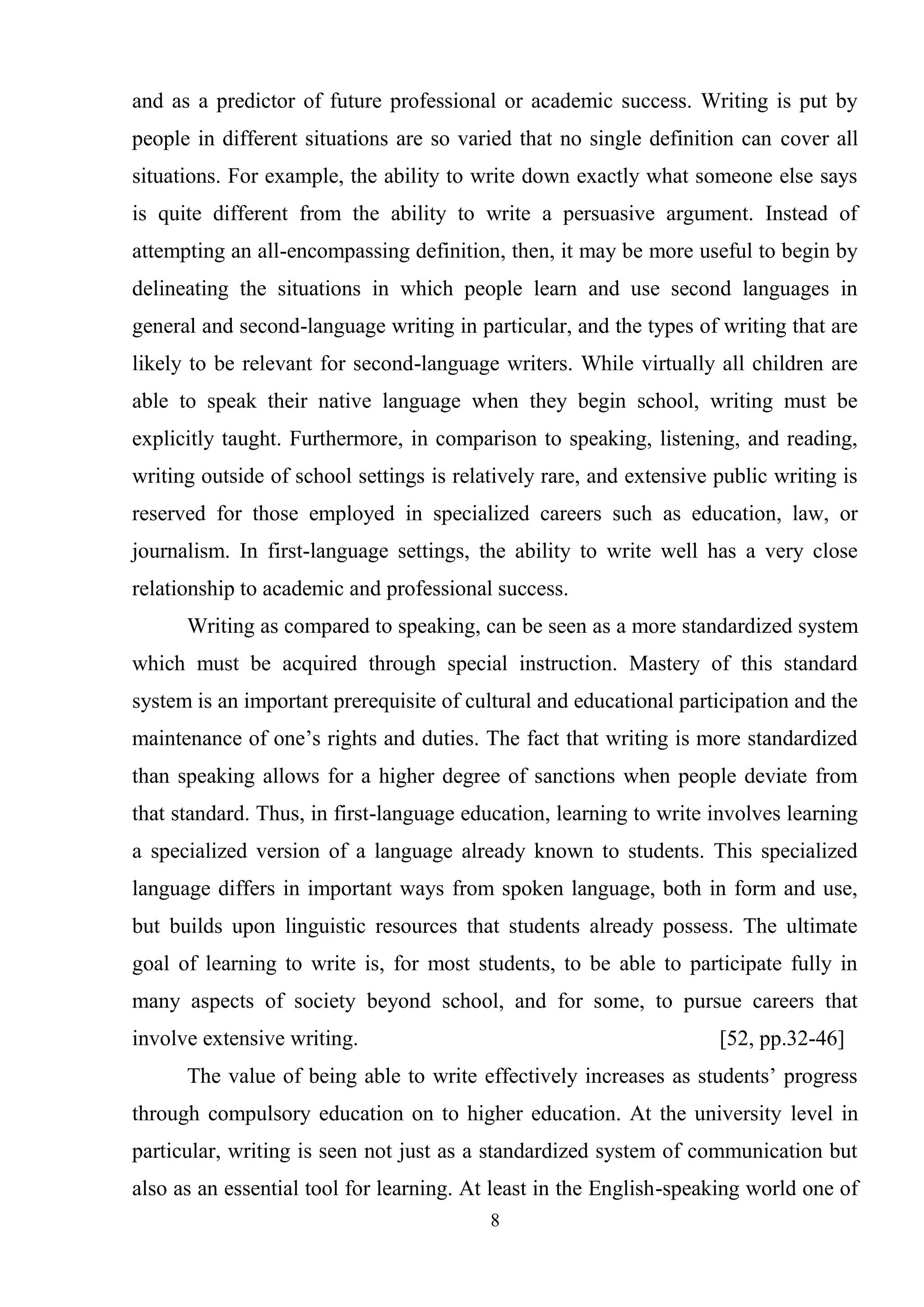 8
and as a predictor of future professional or academic success. Writing is put by
people in different situations are so varied that no single definition can cover all
situations. For example, the ability to write down exactly what someone else says
is quite different from the ability to write a persuasive argument. Instead of
attempting an all-encompassing definition, then, it may be more useful to begin by
delineating the situations in which people learn and use second languages in
general and second-language writing in particular, and the types of writing that are
likely to be relevant for second-language writers. While virtually all children are
able to speak their native language when they begin school, writing must be
explicitly taught. Furthermore, in comparison to speaking, listening, and reading,
writing outside of school settings is relatively rare, and extensive public writing is
reserved for those employed in specialized careers such as education, law, or
journalism. In first-language settings, the ability to write well has a very close
relationship to academic and professional success.
Writing as compared to speaking, can be seen as a more standardized system
which must be acquired through special instruction. Mastery of this standard
system is an important prerequisite of cultural and educational participation and the
maintenance of one‘s rights and duties. The fact that writing is more standardized
than speaking allows for a higher degree of sanctions when people deviate from
that standard. Thus, in first-language education, learning to write involves learning
a specialized version of a language already known to students. This specialized
language differs in important ways from spoken language, both in form and use,
but builds upon linguistic resources that students already possess. The ultimate
goal of learning to write is, for most students, to be able to participate fully in
many aspects of society beyond school, and for some, to pursue careers that
involve extensive writing. [52, pp.32-46]
The value of being able to write effectively increases as students‘ progress
through compulsory education on to higher education. At the university level in
particular, writing is seen not just as a standardized system of communication but
also as an essential tool for learning. At least in the English-speaking world one of
 