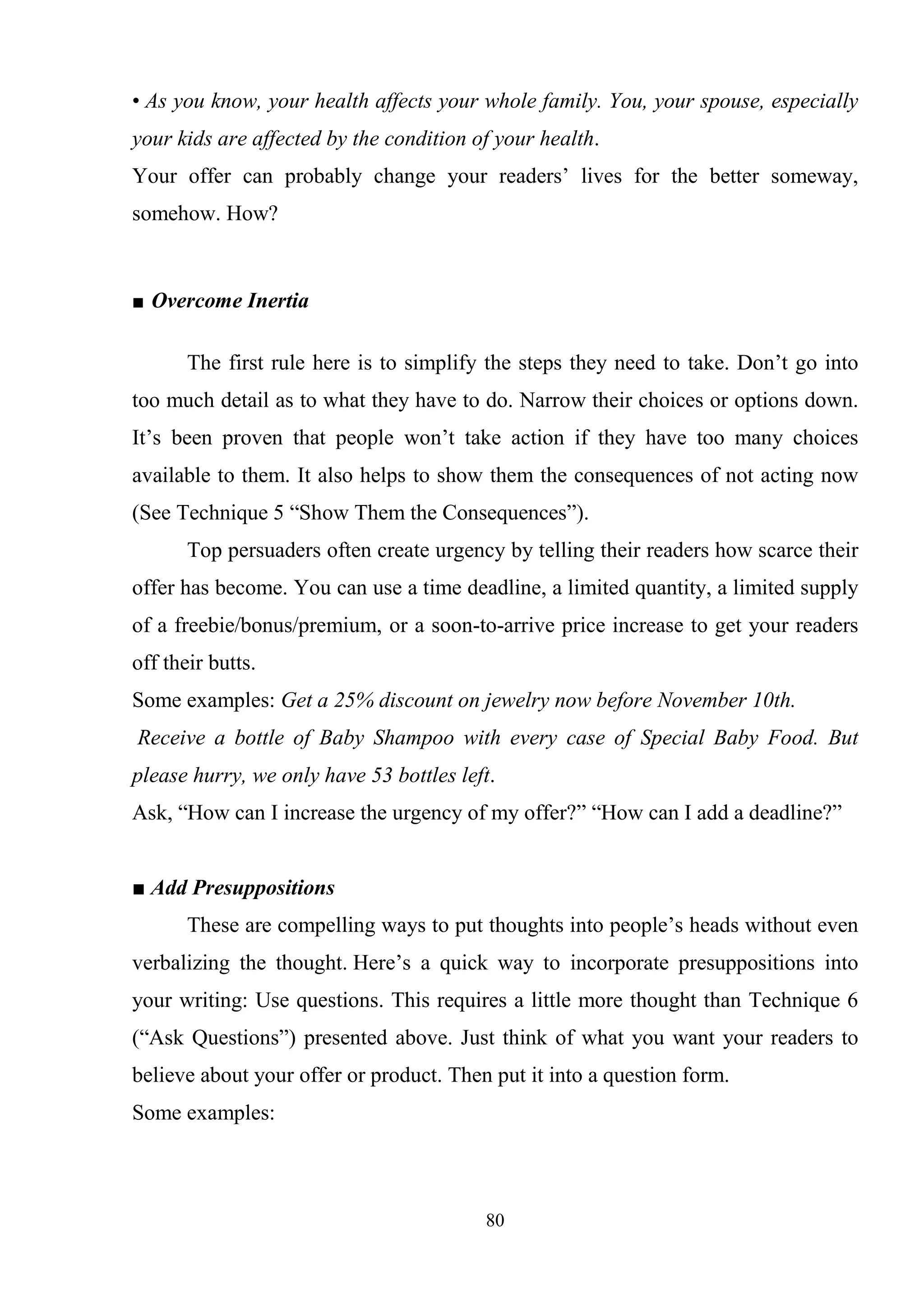 80
• As you know, your health affects your whole family. You, your spouse, especially
your kids are affected by the condition of your health.
Your offer can probably change your readers‘ lives for the better someway,
somehow. How?
■ Overcome Inertia
The first rule here is to simplify the steps they need to take. Don‘t go into
too much detail as to what they have to do. Narrow their choices or options down.
It‘s been proven that people won‘t take action if they have too many choices
available to them. It also helps to show them the consequences of not acting now
(See Technique 5 ―Show Them the Consequences‖).
Top persuaders often create urgency by telling their readers how scarce their
offer has become. You can use a time deadline, a limited quantity, a limited supply
of a freebie/bonus/premium, or a soon-to-arrive price increase to get your readers
off their butts.
Some examples: Get a 25% discount on jewelry now before November 10th.
Receive a bottle of Baby Shampoo with every case of Special Baby Food. But
please hurry, we only have 53 bottles left.
Ask, ―How can I increase the urgency of my offer?‖ ―How can I add a deadline?‖
■ Add Presuppositions
These are compelling ways to put thoughts into people‘s heads without even
verbalizing the thought. Here‘s a quick way to incorporate presuppositions into
your writing: Use questions. This requires a little more thought than Technique 6
(―Ask Questions‖) presented above. Just think of what you want your readers to
believe about your offer or product. Then put it into a question form.
Some examples:
 