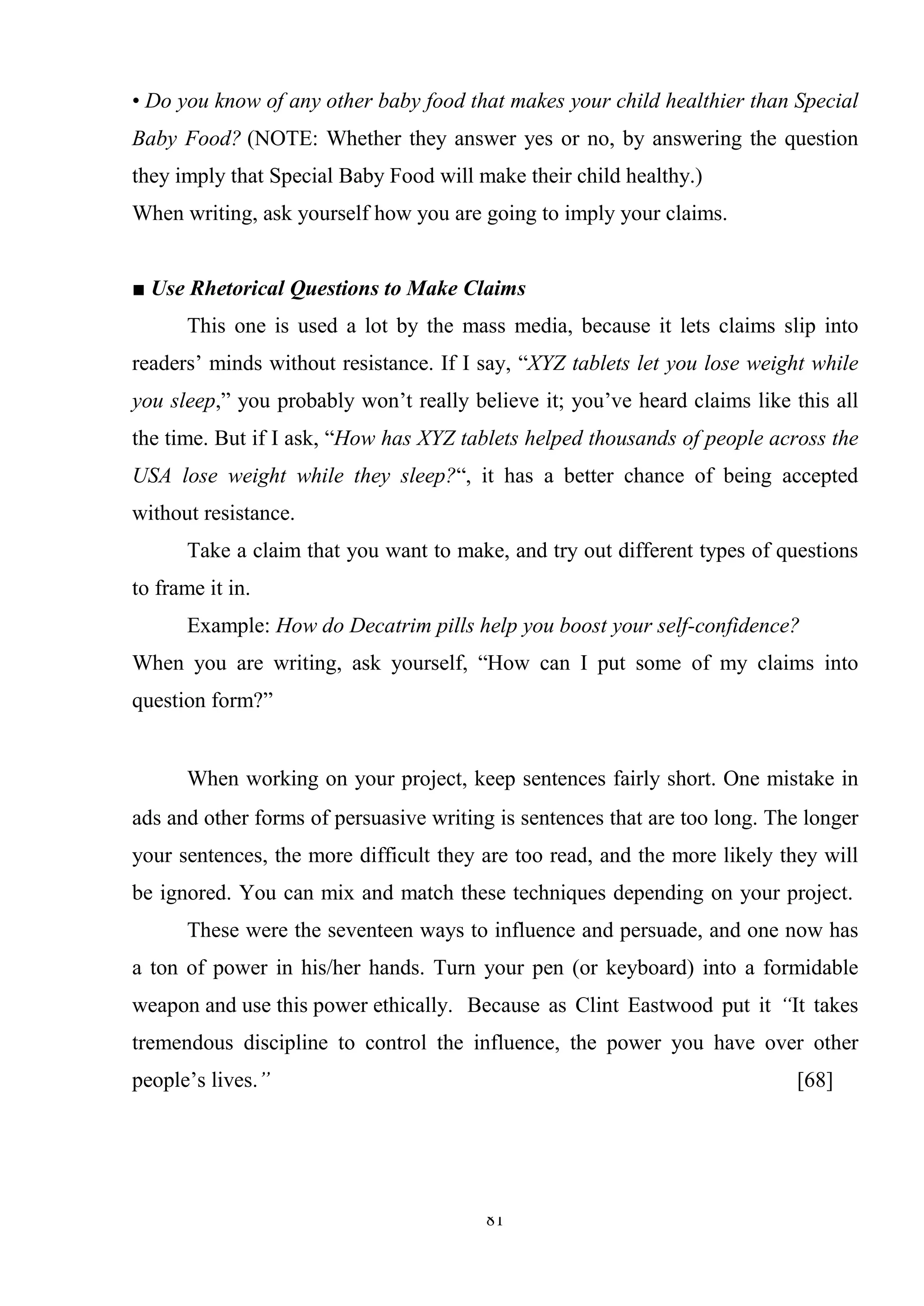 81
• Do you know of any other baby food that makes your child healthier than Special
Baby Food? (NOTE: Whether they answer yes or no, by answering the question
they imply that Special Baby Food will make their child healthy.)
When writing, ask yourself how you are going to imply your claims.
■ Use Rhetorical Questions to Make Claims
This one is used a lot by the mass media, because it lets claims slip into
readers‘ minds without resistance. If I say, ―XYZ tablets let you lose weight while
you sleep,‖ you probably won‘t really believe it; you‘ve heard claims like this all
the time. But if I ask, ―How has XYZ tablets helped thousands of people across the
USA lose weight while they sleep?―, it has a better chance of being accepted
without resistance.
Take a claim that you want to make, and try out different types of questions
to frame it in.
Example: How do Decatrim pills help you boost your self-confidence?
When you are writing, ask yourself, ―How can I put some of my claims into
question form?‖
When working on your project, keep sentences fairly short. One mistake in
ads and other forms of persuasive writing is sentences that are too long. The longer
your sentences, the more difficult they are too read, and the more likely they will
be ignored. You can mix and match these techniques depending on your project.
These were the seventeen ways to influence and persuade, and one now has
a ton of power in his/her hands. Turn your pen (or keyboard) into a formidable
weapon and use this power ethically. Because as Clint Eastwood put it “It takes
tremendous discipline to control the influence, the power you have over other
people‘s lives.” [68]
 