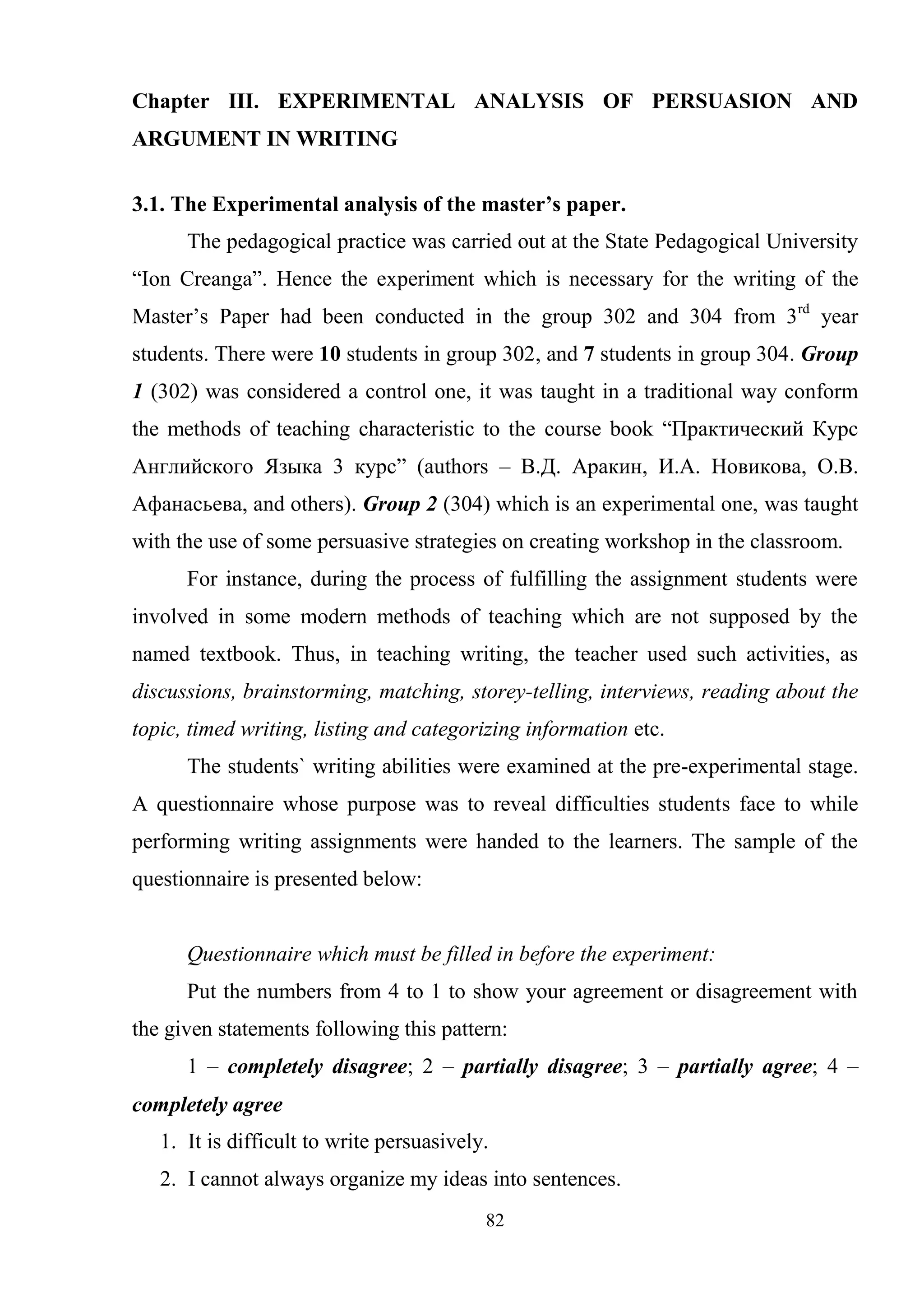 82
Chapter III. EXPERIMENTAL ANALYSIS OF PERSUASION AND
ARGUMENT IN WRITING
3.1. The Experimental analysis of the master’s paper.
The pedagogical practice was carried out at the State Pedagogical University
―Ion Creanga‖. Hence the experiment which is necessary for the writing of the
Master‘s Paper had been conducted in the group 302 and 304 from 3rd
year
students. There were 10 students in group 302, and 7 students in group 304. Group
1 (302) was considered a control one, it was taught in a traditional way conform
the methods of teaching characteristic to the course book ―Практический Курс
Английского Языка 3 курс‖ (authors – В.Д. Аракин, И.А. Новикова, О.В.
Афанасьева, and others). Group 2 (304) which is an experimental one, was taught
with the use of some persuasive strategies on creating workshop in the classroom.
For instance, during the process of fulfilling the assignment students were
involved in some modern methods of teaching which are not supposed by the
named textbook. Thus, in teaching writing, the teacher used such activities, as
discussions, brainstorming, matching, storey-telling, interviews, reading about the
topic, timed writing, listing and categorizing information etc.
The students` writing abilities were examined at the pre-experimental stage.
A questionnaire whose purpose was to reveal difficulties students face to while
performing writing assignments were handed to the learners. The sample of the
questionnaire is presented below:
Questionnaire which must be filled in before the experiment:
Put the numbers from 4 to 1 to show your agreement or disagreement with
the given statements following this pattern:
1 – completely disagree; 2 – partially disagree; 3 – partially agree; 4 –
completely agree
1. It is difficult to write persuasively.
2. I cannot always organize my ideas into sentences.
 