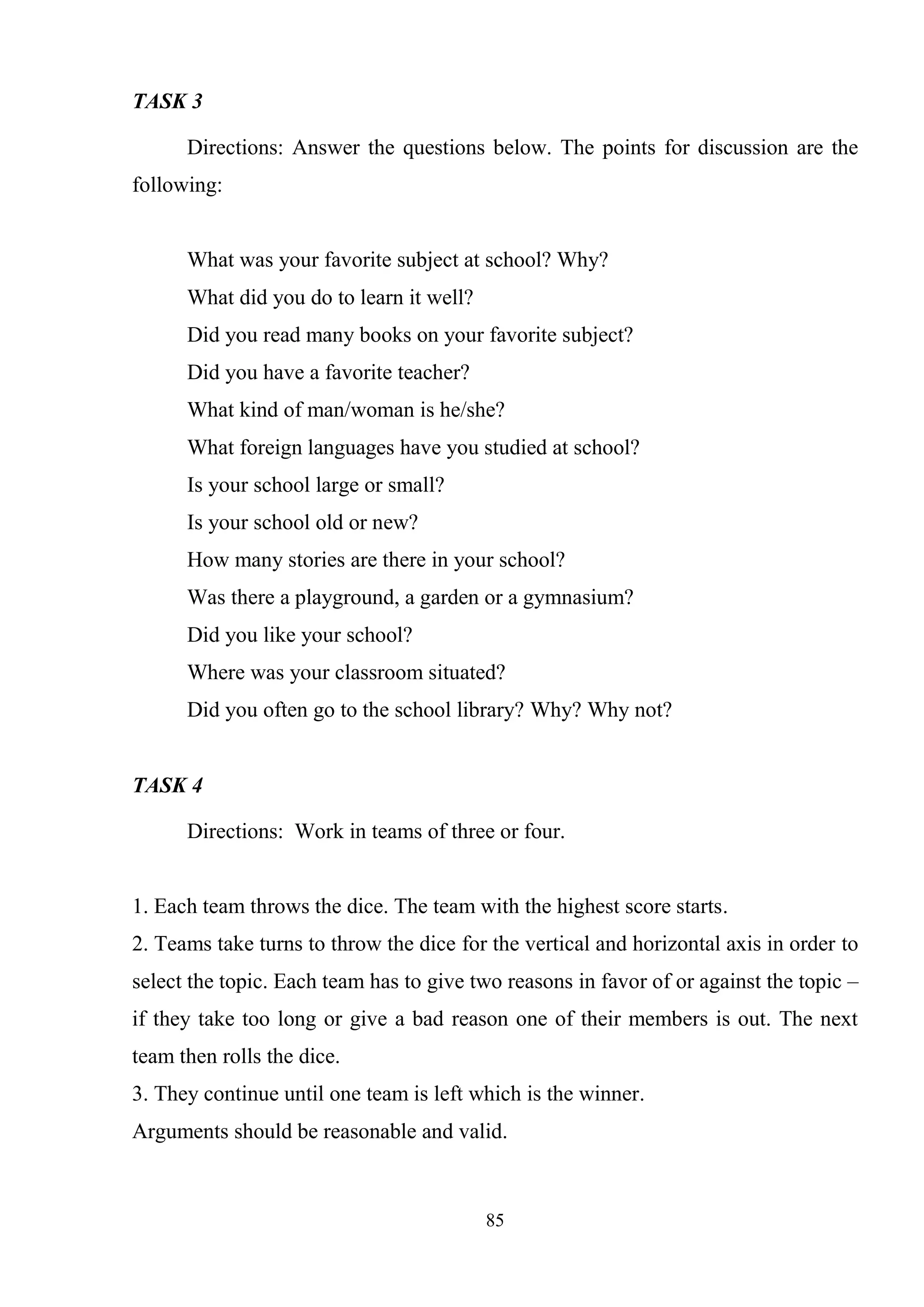 85
TASK 3
Directions: Answer the questions below. The points for discussion are the
following:
What was your favorite subject at school? Why?
What did you do to learn it well?
Did you read many books on your favorite subject?
Did you have a favorite teacher?
What kind of man/woman is he/she?
What foreign languages have you studied at school?
Is your school large or small?
Is your school old or new?
How many stories are there in your school?
Was there a playground, a garden or a gymnasium?
Did you like your school?
Where was your classroom situated?
Did you often go to the school library? Why? Why not?
TASK 4
Directions: Work in teams of three or four.
1. Each team throws the dice. The team with the highest score starts.
2. Teams take turns to throw the dice for the vertical and horizontal axis in order to
select the topic. Each team has to give two reasons in favor of or against the topic –
if they take too long or give a bad reason one of their members is out. The next
team then rolls the dice.
3. They continue until one team is left which is the winner.
Arguments should be reasonable and valid.
 
