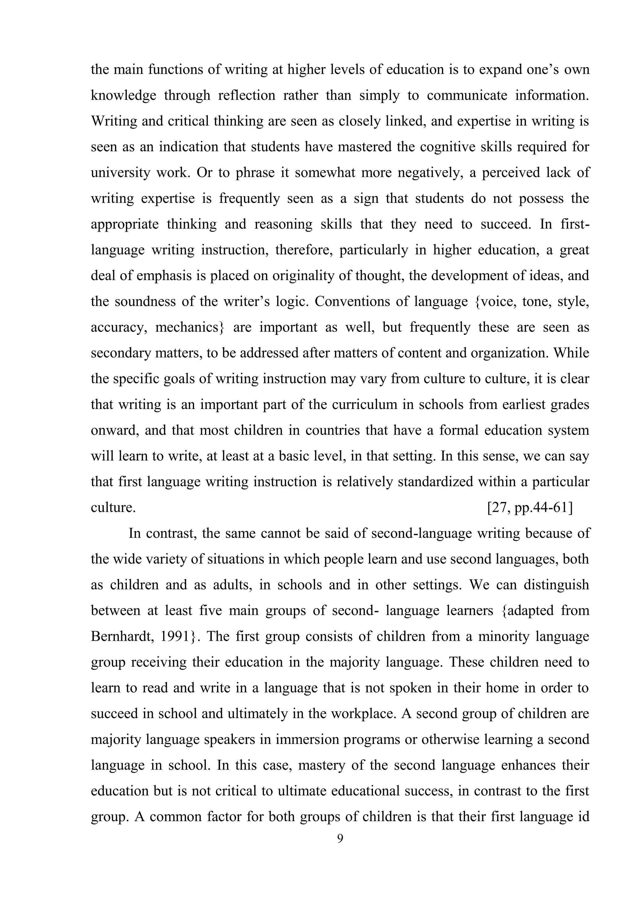9
the main functions of writing at higher levels of education is to expand one‘s own
knowledge through reflection rather than simply to communicate information.
Writing and critical thinking are seen as closely linked, and expertise in writing is
seen as an indication that students have mastered the cognitive skills required for
university work. Or to phrase it somewhat more negatively, a perceived lack of
writing expertise is frequently seen as a sign that students do not possess the
appropriate thinking and reasoning skills that they need to succeed. In first-
language writing instruction, therefore, particularly in higher education, a great
deal of emphasis is placed on originality of thought, the development of ideas, and
the soundness of the writer‘s logic. Conventions of language {voice, tone, style,
accuracy, mechanics} are important as well, but frequently these are seen as
secondary matters, to be addressed after matters of content and organization. While
the specific goals of writing instruction may vary from culture to culture, it is clear
that writing is an important part of the curriculum in schools from earliest grades
onward, and that most children in countries that have a formal education system
will learn to write, at least at a basic level, in that setting. In this sense, we can say
that first language writing instruction is relatively standardized within a particular
culture. [27, pp.44-61]
In contrast, the same cannot be said of second-language writing because of
the wide variety of situations in which people learn and use second languages, both
as children and as adults, in schools and in other settings. We can distinguish
between at least five main groups of second- language learners {adapted from
Bernhardt, 1991}. The first group consists of children from a minority language
group receiving their education in the majority language. These children need to
learn to read and write in a language that is not spoken in their home in order to
succeed in school and ultimately in the workplace. A second group of children are
majority language speakers in immersion programs or otherwise learning a second
language in school. In this case, mastery of the second language enhances their
education but is not critical to ultimate educational success, in contrast to the first
group. A common factor for both groups of children is that their first language id
 