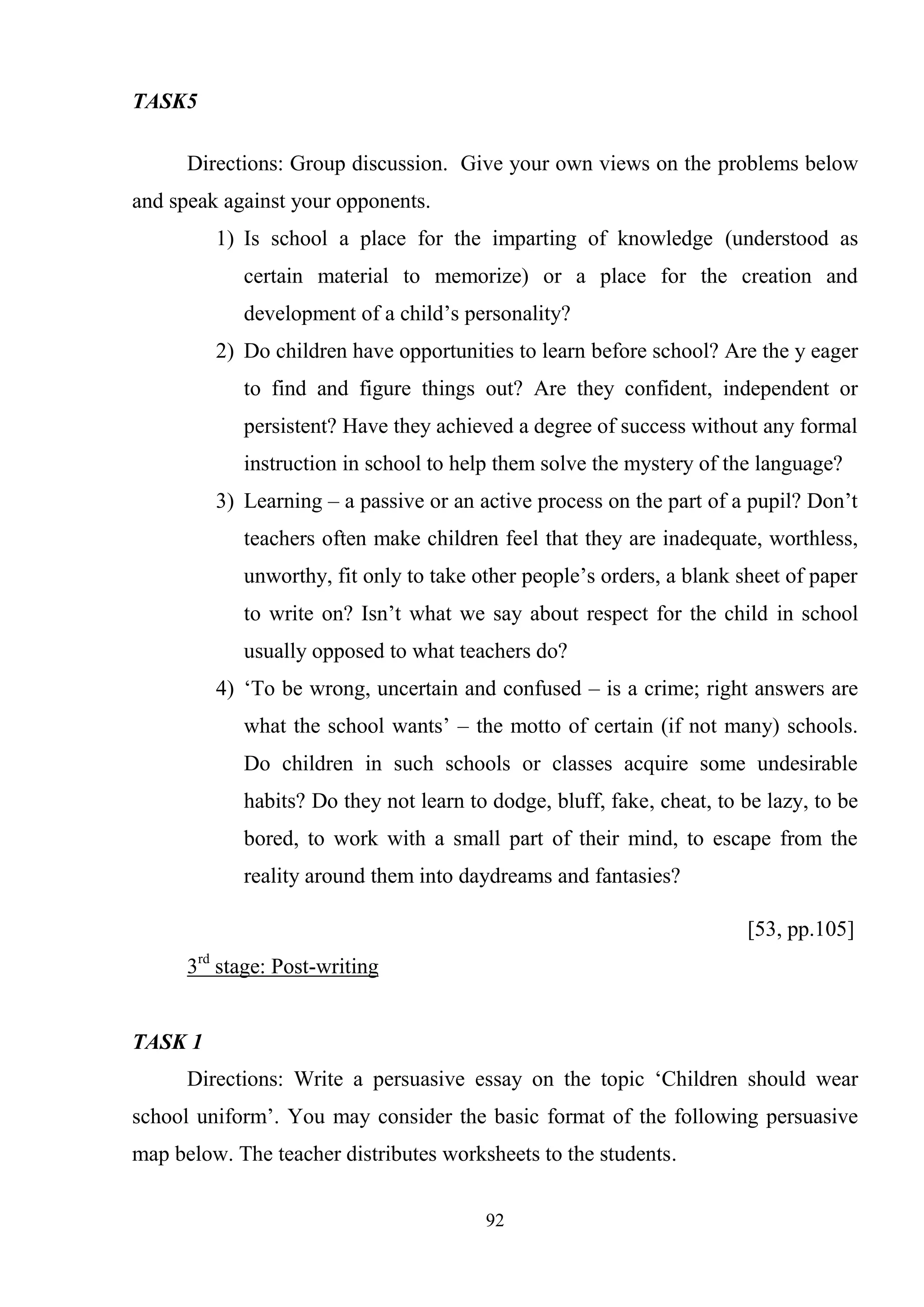 92
TASK5
Directions: Group discussion. Give your own views on the problems below
and speak against your opponents.
1) Is school a place for the imparting of knowledge (understood as
certain material to memorize) or a place for the creation and
development of a child‘s personality?
2) Do children have opportunities to learn before school? Are the y eager
to find and figure things out? Are they confident, independent or
persistent? Have they achieved a degree of success without any formal
instruction in school to help them solve the mystery of the language?
3) Learning – a passive or an active process on the part of a pupil? Don‘t
teachers often make children feel that they are inadequate, worthless,
unworthy, fit only to take other people‘s orders, a blank sheet of paper
to write on? Isn‘t what we say about respect for the child in school
usually opposed to what teachers do?
4) ‗To be wrong, uncertain and confused – is a crime; right answers are
what the school wants‘ – the motto of certain (if not many) schools.
Do children in such schools or classes acquire some undesirable
habits? Do they not learn to dodge, bluff, fake, cheat, to be lazy, to be
bored, to work with a small part of their mind, to escape from the
reality around them into daydreams and fantasies?
[53, pp.105]
3rd
stage: Post-writing
TASK 1
Directions: Write a persuasive essay on the topic ‗Children should wear
school uniform‘. You may consider the basic format of the following persuasive
map below. The teacher distributes worksheets to the students.
 