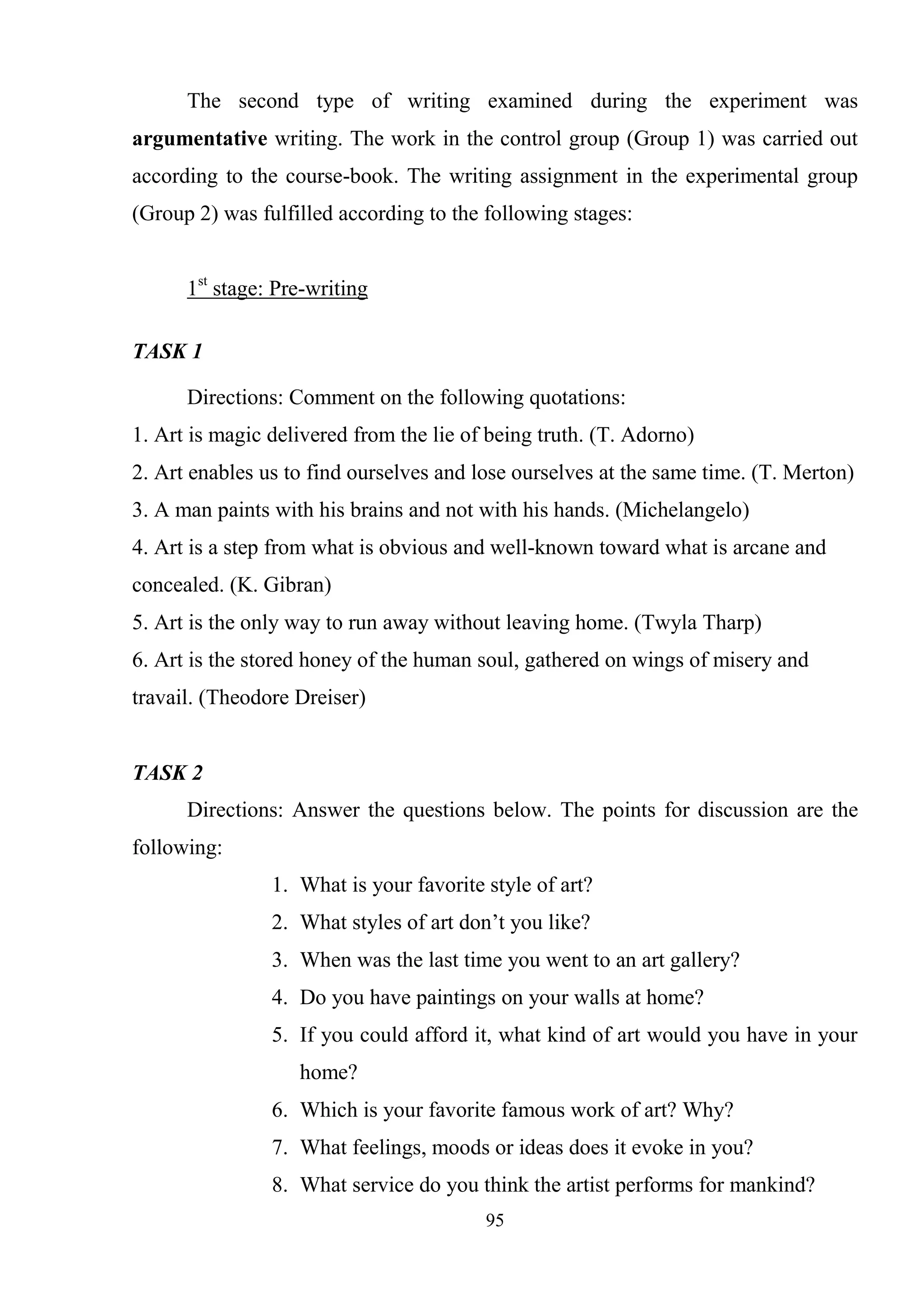 95
The second type of writing examined during the experiment was
argumentative writing. The work in the control group (Group 1) was carried out
according to the course-book. The writing assignment in the experimental group
(Group 2) was fulfilled according to the following stages:
1st
stage: Pre-writing
TASK 1
Directions: Comment on the following quotations:
1. Art is magic delivered from the lie of being truth. (T. Adorno)
2. Art enables us to find ourselves and lose ourselves at the same time. (T. Merton)
3. A man paints with his brains and not with his hands. (Michelangelo)
4. Art is a step from what is obvious and well-known toward what is arcane and
concealed. (K. Gibran)
5. Art is the only way to run away without leaving home. (Twyla Tharp)
6. Art is the stored honey of the human soul, gathered on wings of misery and
travail. (Theodore Dreiser)
TASK 2
Directions: Answer the questions below. The points for discussion are the
following:
1. What is your favorite style of art?
2. What styles of art don‘t you like?
3. When was the last time you went to an art gallery?
4. Do you have paintings on your walls at home?
5. If you could afford it, what kind of art would you have in your
home?
6. Which is your favorite famous work of art? Why?
7. What feelings, moods or ideas does it evoke in you?
8. What service do you think the artist performs for mankind?
 