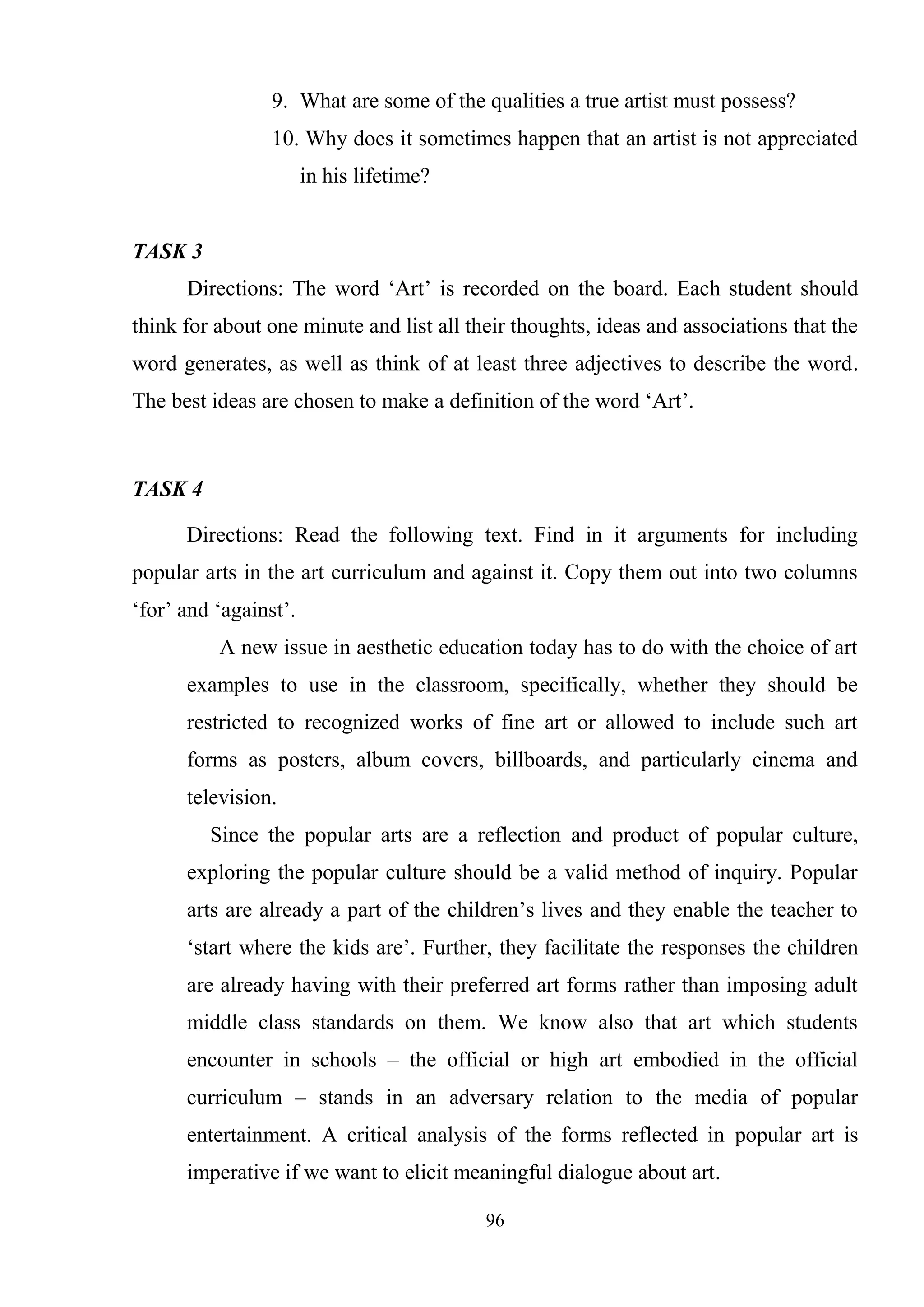 96
9. What are some of the qualities a true artist must possess?
10. Why does it sometimes happen that an artist is not appreciated
in his lifetime?
TASK 3
Directions: The word ‗Art‘ is recorded on the board. Each student should
think for about one minute and list all their thoughts, ideas and associations that the
word generates, as well as think of at least three adjectives to describe the word.
The best ideas are chosen to make a definition of the word ‗Art‘.
TASK 4
Directions: Read the following text. Find in it arguments for including
popular arts in the art curriculum and against it. Copy them out into two columns
‗for‘ and ‗against‘.
A new issue in aesthetic education today has to do with the choice of art
examples to use in the classroom, specifically, whether they should be
restricted to recognized works of fine art or allowed to include such art
forms as posters, album covers, billboards, and particularly cinema and
television.
Since the popular arts are a reflection and product of popular culture,
exploring the popular culture should be a valid method of inquiry. Popular
arts are already a part of the children‘s lives and they enable the teacher to
‗start where the kids are‘. Further, they facilitate the responses the children
are already having with their preferred art forms rather than imposing adult
middle class standards on them. We know also that art which students
encounter in schools – the official or high art embodied in the official
curriculum – stands in an adversary relation to the media of popular
entertainment. A critical analysis of the forms reflected in popular art is
imperative if we want to elicit meaningful dialogue about art.
 