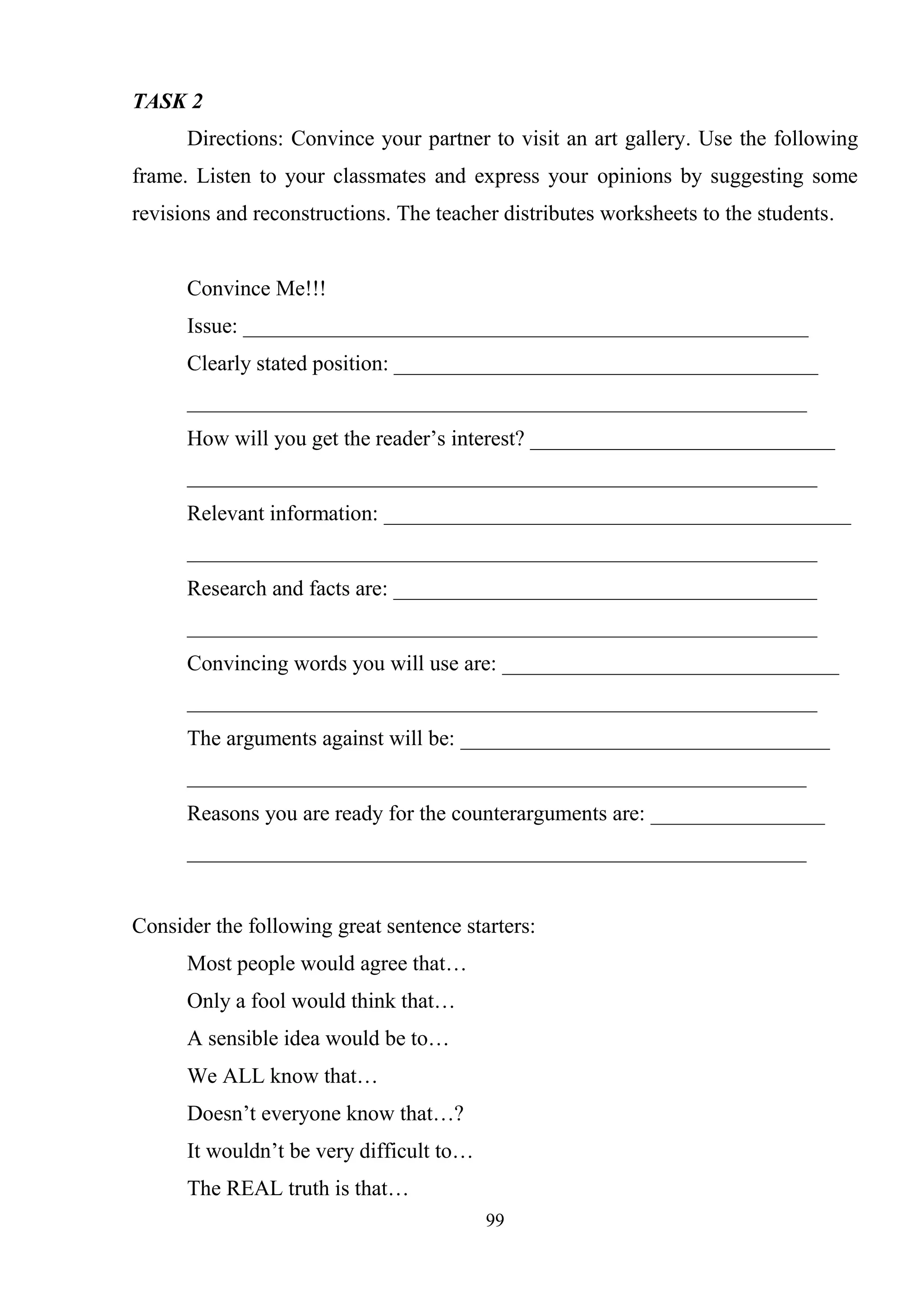 99
TASK 2
Directions: Convince your partner to visit an art gallery. Use the following
frame. Listen to your classmates and express your opinions by suggesting some
revisions and reconstructions. The teacher distributes worksheets to the students.
Convince Me!!!
Issue: ____________________________________________________
Clearly stated position: _______________________________________
_________________________________________________________
How will you get the reader‘s interest? ____________________________
__________________________________________________________
Relevant information: ___________________________________________
__________________________________________________________
Research and facts are: _______________________________________
__________________________________________________________
Convincing words you will use are: _______________________________
__________________________________________________________
The arguments against will be: __________________________________
_________________________________________________________
Reasons you are ready for the counterarguments are: ________________
_________________________________________________________
Consider the following great sentence starters:
Most people would agree that…
Only a fool would think that…
A sensible idea would be to…
We ALL know that…
Doesn‘t everyone know that…?
It wouldn‘t be very difficult to…
The REAL truth is that…
 