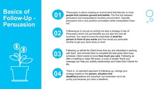 “Persuasion is about creating an environment that lets two or more
people find common ground and beliefs. The fine line between
persuasion and manipulations revolves around intent. Typically
persuasion has a very positive connotation while manipulation does
not” .
01
Following-up is not just an activity but also a strategy or law of
Persuasion which not just benefits you but also the over-all
business. You need to know the essentials of what the
person in front of you wants and how would you persuade
him/her to get your work done on time!
02
03
There is no standard approach to following up, change your
strategy based on the person, situation and
deadline(deadlines are important, but remember not to be
pushy just because you have a deadline)
04
Basics of
Follow-Up -
Persuasion
Following up will let the Client know that you are interested in working
with them and reminds them to complete the task given their busy
schedule. Client needs to know how much you care. Following up
after a meeting or major life event, or even a simple “thank you”
message can help you solidify relationships and make them Clients for
life.
 