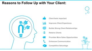 Reasons to Follow Up with Your Client:
Client feels important
Improves Client Experience
Builds Strong Client Relationships
Retains Clients
Provides More Sales Opportunities
Enhances Communication
Competitive Advantage
 