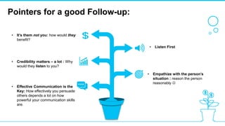 Pointers for a good Follow-up:
• Listen First
• Empathize with the person’s
situation : reason the person
reasonably 
• It’s them not you: how would they
benefit?
• Credibility matters – a lot : Why
would they listen to you?
• Effective Communication is the
Key: How effectively you persuade
others depends a lot on how
powerful your communication skills
are.
 