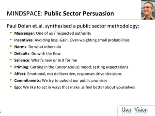 4
MINDSPACE: Public Sector Persuasion
Paul Dolan et.al. synthesised a public sector methodology:
 Messenger: One of us / respected authority
 Incentives: Avoiding loss, Gain, Over-weighting small probabilities
 Norms: Do what others do
 Defaults: Go with the flow
 Salience: What’s new or in it for me
 Priming: Getting in the (unconscious) mood, setting expectations
 Affect: Emotional, not deliberative, responses drive decisions
 Commitments: We try to uphold our public promises
 Ego: We like to act in ways that make us feel better about yourselves
 