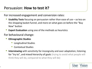 5
Persuasion: How to test it?
For increased engagement and conversion rates:
 Usability Tests focusing on persuasion rather than ease of use – so less on
the shopping basket funnel, and more on what goes on before the “Buy
Now” button
 Expert Evaluation using one of the methods as heuristics
For behavioural change:
 Ethnographic Studies
 Longitudinal Studies
 Contextual Studies
 Interviewing with sensitivity for incongruity and over adaptation, listening
for “try to”, and mixed hierarchy of goals (trying to avoid what people will
think they will do, compared to what they will do)
 