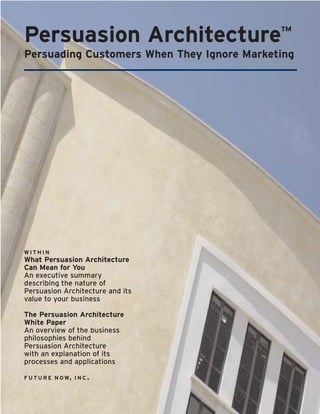 Persuasion Architecture                     ™
Persuading Customers When They Ignore Marketing




WITHIN
What Persuasion Architecture
Can Mean for You
An executive summary
describing the nature of
Persuasion Architecture and its
value to your business

The Persuasion Architecture
White Paper
An overview of the business
philosophies behind
Persuasion Architecture
with an explanation of its
processes and applications

F U T U R E N O W, I N C .
 