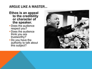ARGUE LIKE A MASTER…
Ethos is an appeal
  to the credibility
  or character of
  the speaker.
 Does the audience
  respect you?
 Does the audience
  think you are
  trustworthy?
 Do you have the
  authority to talk about
  this subject?
 