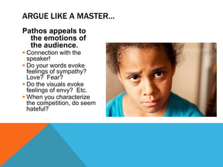 ARGUE LIKE A MASTER…
Pathos appeals to
  the emotions of
  the audience.
 Connection with the
  speaker!
 Do your words evoke
  feelings of sympathy?
  Love? Fear?
 Do the visuals evoke
  feelings of envy? Etc.
 When you characterize
  the competition, do seem
  hateful?
 