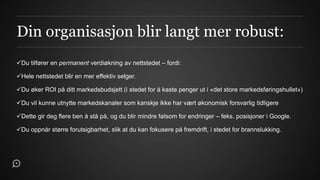 Din organisasjon blir langt mer robust:
Du tilfører en permanent verdiøkning av nettstedet – fordi:

Hele nettstedet blir en mer effektiv selger.

Du øker ROI på ditt markedsbudsjett (i stedet for å kaste penger ut i «det store markedsføringshullet»)

Du vil kunne utnytte markedskanaler som kanskje ikke har vært økonomisk forsvarlig tidligere

Dette gir deg flere ben å stå på, og du blir mindre følsom for endringer – feks. posisjoner i Google.

Du oppnår større forutsigbarhet, slik at du kan fokusere på fremdrift, i stedet for brannslukking.
 